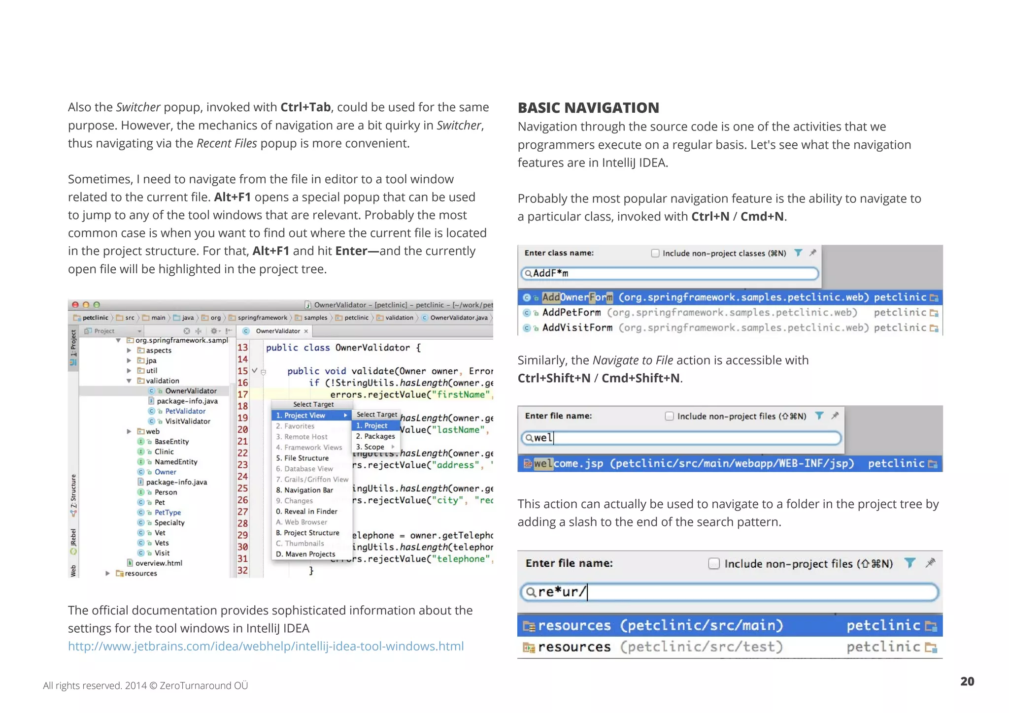 20All rights reserved. 2014 © ZeroTurnaround OÜ
Also the Switcher popup, invoked with Ctrl+Tab, could be used for the same
purpose. However, the mechanics of navigation are a bit quirky in Switcher,
thus navigating via the Recent Files popup is more convenient.
Sometimes, I need to navigate from the file in editor to a tool window
related to the current file. Alt+F1 opens a special popup that can be used
to jump to any of the tool windows that are relevant. Probably the most
common case is when you want to find out where the current file is located
in the project structure. For that, Alt+F1 and hit Enter—and the currently
open file will be highlighted in the project tree.
The official documentation provides sophisticated information about the
settings for the tool windows in IntelliJ IDEA
http://www.jetbrains.com/idea/webhelp/intellij-idea-tool-windows.html
BASIC NAVIGATION
Navigation through the source code is one of the activities that we
programmers execute on a regular basis. Let's see what the navigation
features are in IntelliJ IDEA.
Probably the most popular navigation feature is the ability to navigate to
a particular class, invoked with Ctrl+N / Cmd+N.
Similarly, the Navigate to File action is accessible with
Ctrl+Shift+N / Cmd+Shift+N.
This action can actually be used to navigate to a folder in the project tree by
adding a slash to the end of the search pattern.
 