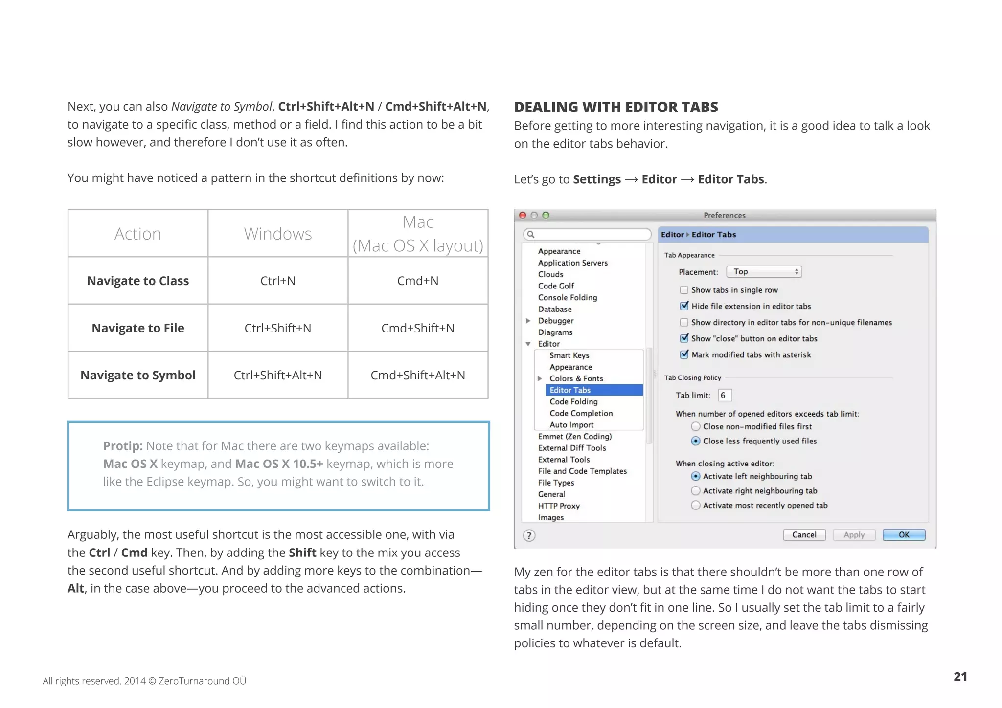 21All rights reserved. 2014 © ZeroTurnaround OÜ
Next, you can also Navigate to Symbol, Ctrl+Shift+Alt+N / Cmd+Shift+Alt+N,
to navigate to a specific class, method or a field. I find this action to be a bit
slow however, and therefore I don’t use it as often.
You might have noticed a pattern in the shortcut definitions by now:
Arguably, the most useful shortcut is the most accessible one, with via
the Ctrl / Cmd key. Then, by adding the Shift key to the mix you access
the second useful shortcut. And by adding more keys to the combination—
Alt, in the case above—you proceed to the advanced actions.
DEALING WITH EDITOR TABS
Before getting to more interesting navigation, it is a good idea to talk a look
on the editor tabs behavior.
Let’s go to Settings → Editor → Editor Tabs.
My zen for the editor tabs is that there shouldn’t be more than one row of
tabs in the editor view, but at the same time I do not want the tabs to start
hiding once they don’t fit in one line. So I usually set the tab limit to a fairly
small number, depending on the screen size, and leave the tabs dismissing
policies to whatever is default.
Action Windows
Mac
(Mac OS X layout)
Navigate to Class Ctrl+N Cmd+N
Navigate to File Ctrl+Shift+N Cmd+Shift+N
Navigate to Symbol Ctrl+Shift+Alt+N Cmd+Shift+Alt+N
Protip: Note that for Mac there are two keymaps available:
Mac OS X keymap, and Mac OS X 10.5+ keymap, which is more
like the Eclipse keymap. So, you might want to switch to it.
 