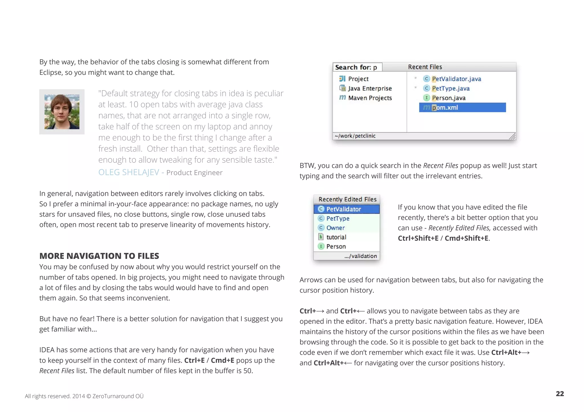 22All rights reserved. 2014 © ZeroTurnaround OÜ
By the way, the behavior of the tabs closing is somewhat different from
Eclipse, so you might want to change that.
"Default strategy for closing tabs in idea is peculiar
at least. 10 open tabs with average java class
names, that are not arranged into a single row,
take half of the screen on my laptop and annoy
me enough to be the first thing I change after a
fresh install. Other than that, settings are flexible
enough to allow tweaking for any sensible taste."
OLEG SHELAJEV - Product Engineer
In general, navigation between editors rarely involves clicking on tabs.
So I prefer a minimal in-your-face appearance: no package names, no ugly
stars for unsaved files, no close buttons, single row, close unused tabs
often, open most recent tab to preserve linearity of movements history.
MORE NAVIGATION TO FILES
You may be confused by now about why you would restrict yourself on the
number of tabs opened. In big projects, you might need to navigate through
a lot of files and by closing the tabs would would have to find and open
them again. So that seems inconvenient.
But have no fear! There is a better solution for navigation that I suggest you
get familiar with...
IDEA has some actions that are very handy for navigation when you have
to keep yourself in the context of many files. Ctrl+E / Cmd+E pops up the
Recent Files list. The default number of files kept in the buffer is 50.
BTW, you can do a quick search in the Recent Files popup as well! Just start
typing and the search will filter out the irrelevant entries.
If you know that you have edited the file
recently, there’s a bit better option that you
can use - Recently Edited Files, accessed with
Ctrl+Shift+E / Cmd+Shift+E.
Arrows can be used for navigation between tabs, but also for navigating the
cursor position history.
Ctrl+→ and Ctrl+← allows you to navigate between tabs as they are
opened in the editor. That’s a pretty basic navigation feature. However, IDEA
maintains the history of the cursor positions within the files as we have been
browsing through the code. So it is possible to get back to the position in the
code even if we don’t remember which exact file it was. Use Ctrl+Alt+→
and Ctrl+Alt+← for navigating over the cursor positions history.
 