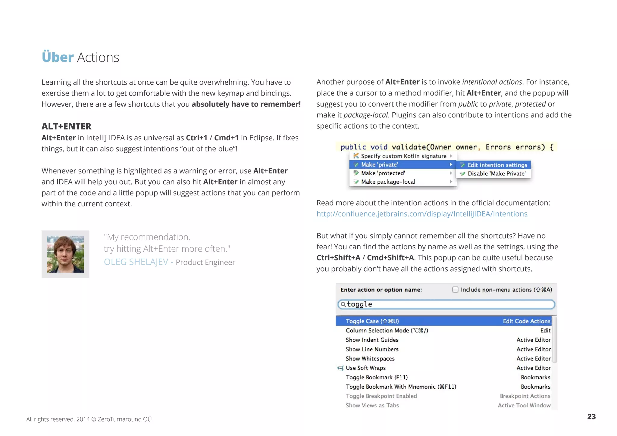 23All rights reserved. 2014 © ZeroTurnaround OÜ
Learning all the shortcuts at once can be quite overwhelming. You have to
exercise them a lot to get comfortable with the new keymap and bindings.
However, there are a few shortcuts that you absolutely have to remember!
ALT+ENTER
Alt+Enter in IntelliJ IDEA is as universal as Ctrl+1 / Cmd+1 in Eclipse. If fixes
things, but it can also suggest intentions “out of the blue”!
Whenever something is highlighted as a warning or error, use Alt+Enter
and IDEA will help you out. But you can also hit Alt+Enter in almost any
part of the code and a little popup will suggest actions that you can perform
within the current context.
"My recommendation,
try hitting Alt+Enter more often."
OLEG SHELAJEV - Product Engineer
Another purpose of Alt+Enter is to invoke intentional actions. For instance,
place the a cursor to a method modifier, hit Alt+Enter, and the popup will
suggest you to convert the modifier from public to private, protected or
make it package-local. Plugins can also contribute to intentions and add the
specific actions to the context.
Read more about the intention actions in the official documentation:
http://confluence.jetbrains.com/display/IntelliJIDEA/Intentions
But what if you simply cannot remember all the shortcuts? Have no
fear! You can find the actions by name as well as the settings, using the
Ctrl+Shift+A / Cmd+Shift+A. This popup can be quite useful because
you probably don’t have all the actions assigned with shortcuts.
Über Actions
 