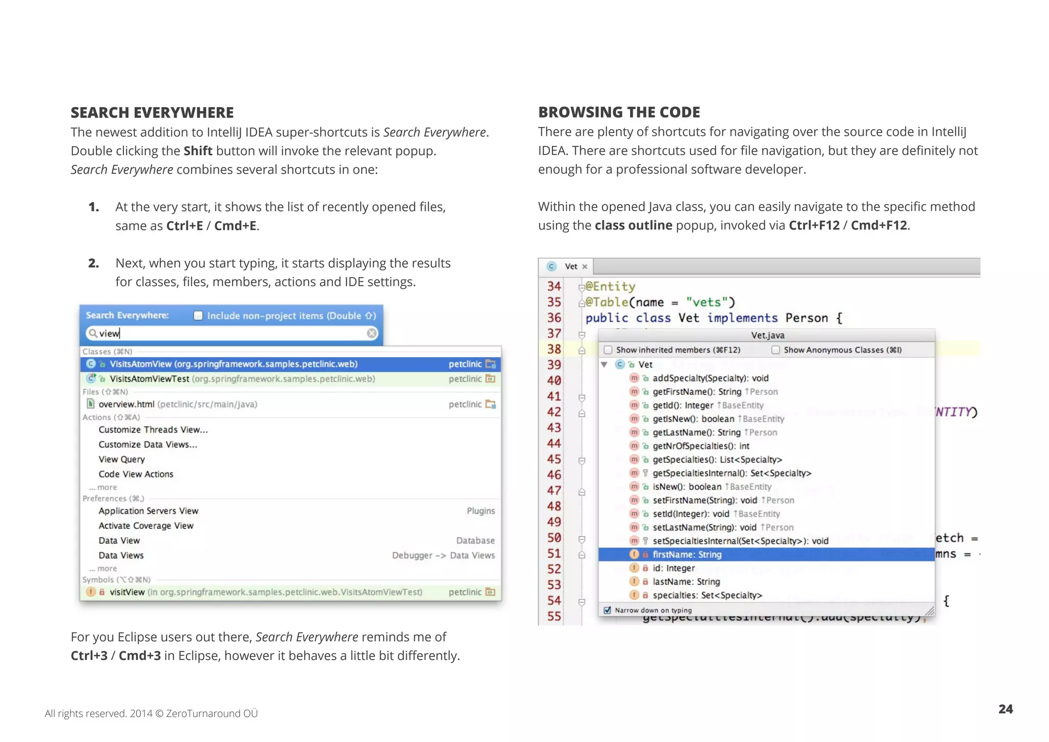 24All rights reserved. 2014 © ZeroTurnaround OÜ
SEARCH EVERYWHERE
The newest addition to IntelliJ IDEA super-shortcuts is Search Everywhere.
Double clicking the Shift button will invoke the relevant popup.
Search Everywhere combines several shortcuts in one:
1.	 At the very start, it shows the list of recently opened files,
	 same as Ctrl+E / Cmd+E.
2.	 Next, when you start typing, it starts displaying the results
	 for classes, files, members, actions and IDE settings.
For you Eclipse users out there, Search Everywhere reminds me of
Ctrl+3 / Cmd+3 in Eclipse, however it behaves a little bit differently.
BROWSING THE CODE
There are plenty of shortcuts for navigating over the source code in IntelliJ
IDEA. There are shortcuts used for file navigation, but they are definitely not
enough for a professional software developer.
Within the opened Java class, you can easily navigate to the specific method
using the class outline popup, invoked via Ctrl+F12 / Cmd+F12.
 