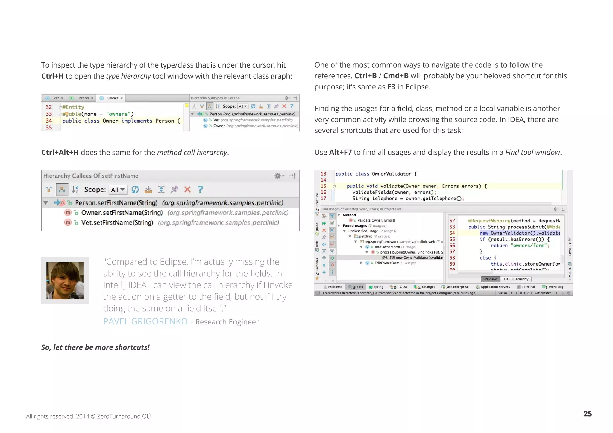 25All rights reserved. 2014 © ZeroTurnaround OÜ
To inspect the type hierarchy of the type/class that is under the cursor, hit
Ctrl+H to open the type hierarchy tool window with the relevant class graph:
Ctrl+Alt+H does the same for the method call hierarchy.
"Compared to Eclipse, I’m actually missing the
ability to see the call hierarchy for the fields. In
IntelliJ IDEA I can view the call hierarchy if I invoke
the action on a getter to the field, but not if I try
doing the same on a field itself."
PAVEL GRIGORENKO - Research Engineer
So, let there be more shortcuts!
One of the most common ways to navigate the code is to follow the
references. Ctrl+B / Cmd+B will probably be your beloved shortcut for this
purpose; it’s same as F3 in Eclipse.
Finding the usages for a field, class, method or a local variable is another
very common activity while browsing the source code. In IDEA, there are
several shortcuts that are used for this task:
Use Alt+F7 to find all usages and display the results in a Find tool window.
 