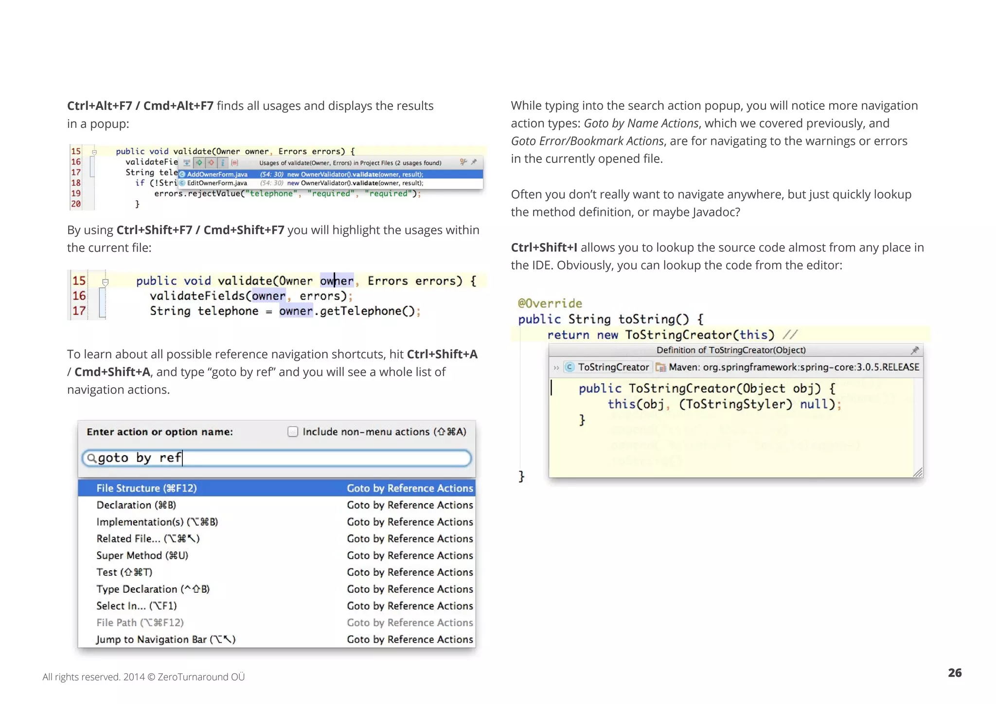 26All rights reserved. 2014 © ZeroTurnaround OÜ
Ctrl+Alt+F7 / Cmd+Alt+F7 finds all usages and displays the results
in a popup:
By using Ctrl+Shift+F7 / Cmd+Shift+F7 you will highlight the usages within
the current file:
To learn about all possible reference navigation shortcuts, hit Ctrl+Shift+A
/ Cmd+Shift+A, and type “goto by ref” and you will see a whole list of
navigation actions.
While typing into the search action popup, you will notice more navigation
action types: Goto by Name Actions, which we covered previously, and
Goto Error/Bookmark Actions, are for navigating to the warnings or errors
in the currently opened file.
Often you don’t really want to navigate anywhere, but just quickly lookup
the method definition, or maybe Javadoc?
Ctrl+Shift+I allows you to lookup the source code almost from any place in
the IDE. Obviously, you can lookup the code from the editor:
 