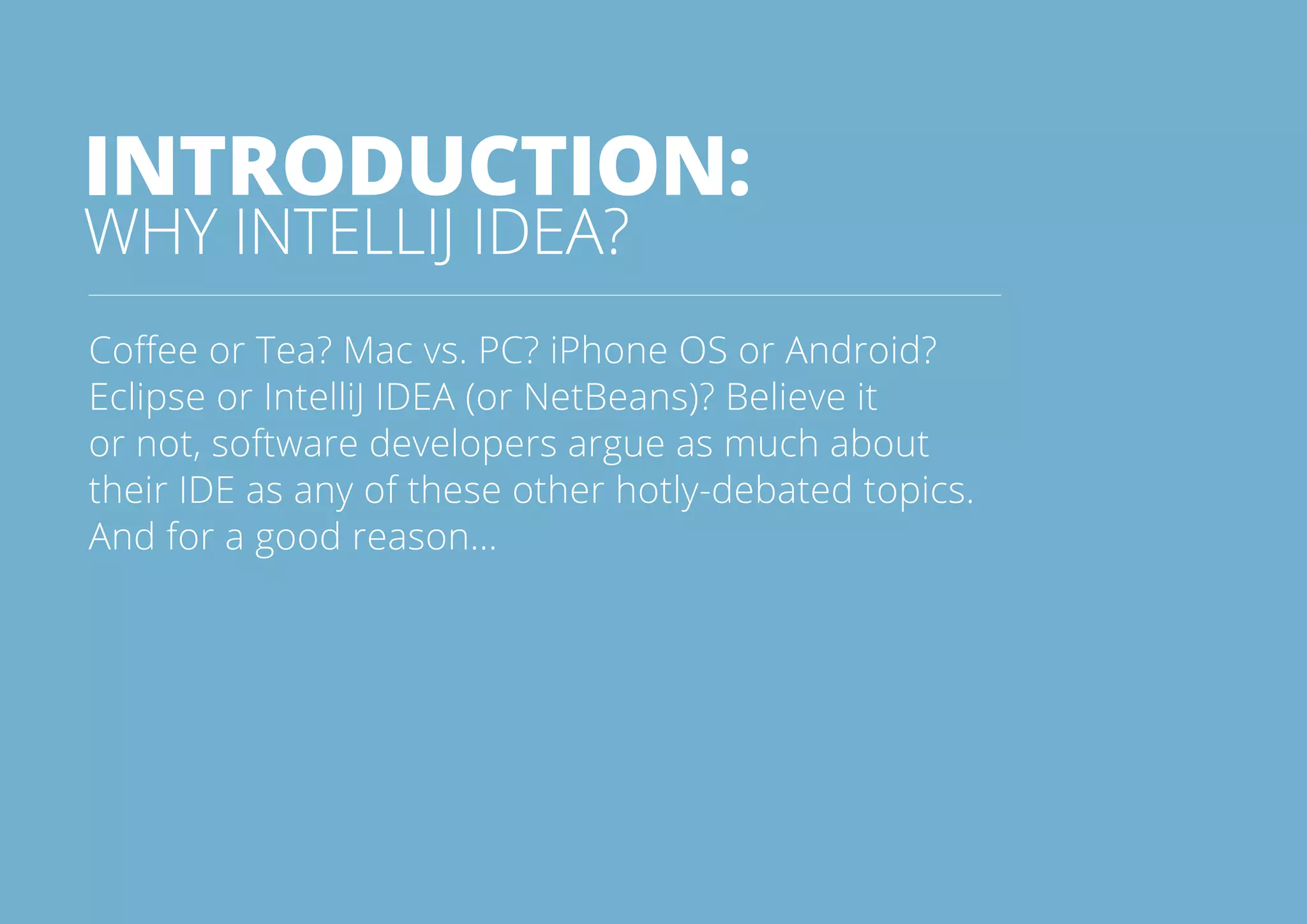 3All rights reserved. 2014 © ZeroTurnaround OÜ
INTRODUCTION:
WHY INTELLIJ IDEA?
Coffee or Tea? Mac vs. PC? iPhone OS or Android?
Eclipse or IntelliJ IDEA (or NetBeans)? Believe it
or not, software developers argue as much about
their IDE as any of these other hotly-debated topics.
And for a good reason...
 