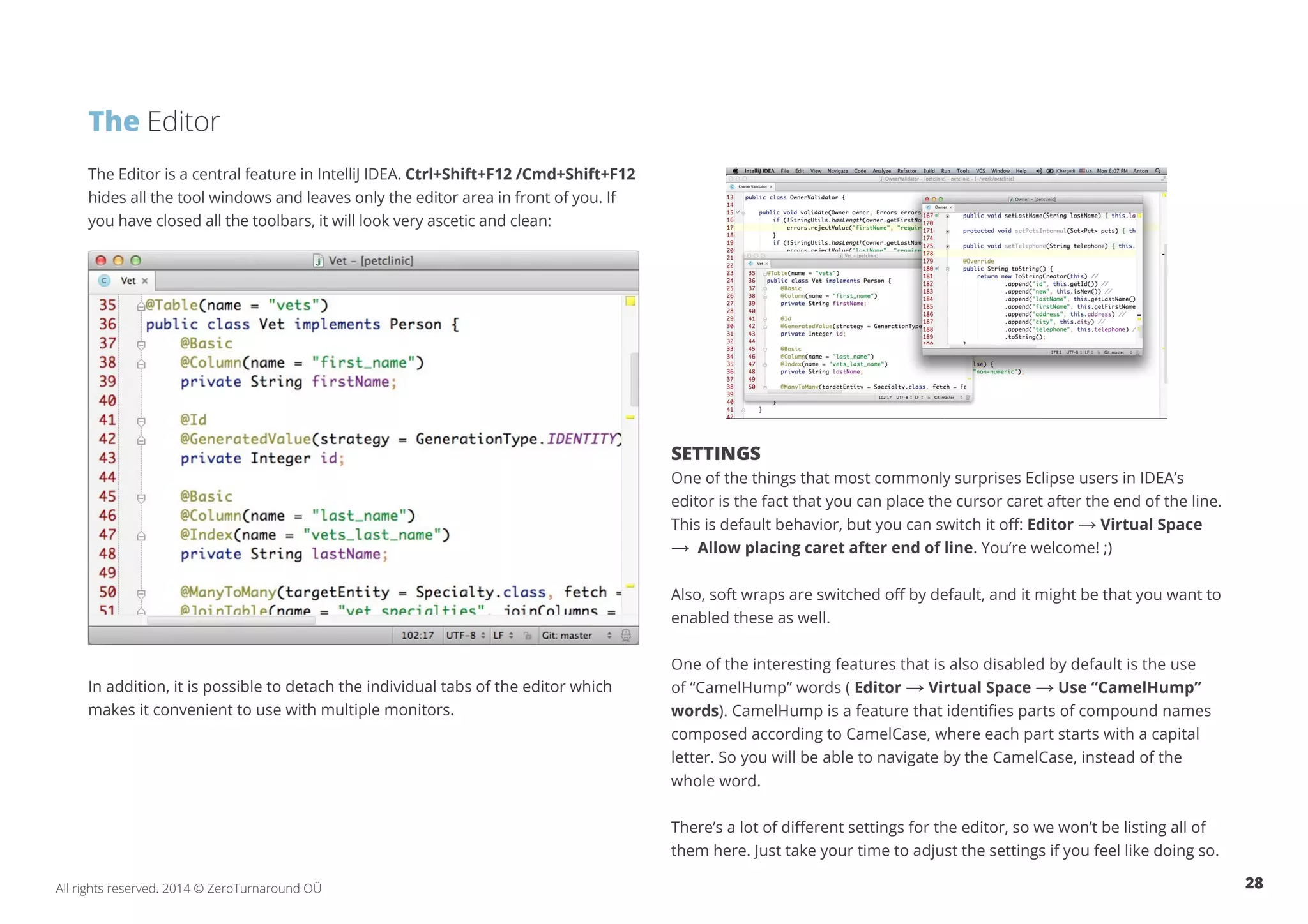 28All rights reserved. 2014 © ZeroTurnaround OÜ
The Editor is a central feature in IntelliJ IDEA. Ctrl+Shift+F12 /Cmd+Shift+F12
hides all the tool windows and leaves only the editor area in front of you. If
you have closed all the toolbars, it will look very ascetic and clean:
In addition, it is possible to detach the individual tabs of the editor which
makes it convenient to use with multiple monitors.
SETTINGS
One of the things that most commonly surprises Eclipse users in IDEA’s
editor is the fact that you can place the cursor caret after the end of the line.
This is default behavior, but you can switch it off: Editor → Virtual Space
→ Allow placing caret after end of line. You’re welcome! ;)
Also, soft wraps are switched off by default, and it might be that you want to
enabled these as well.
One of the interesting features that is also disabled by default is the use
of “CamelHump” words ( Editor → Virtual Space → Use “CamelHump”
words). CamelHump is a feature that identifies parts of compound names
composed according to CamelCase, where each part starts with a capital
letter. So you will be able to navigate by the CamelCase, instead of the
whole word.
There’s a lot of different settings for the editor, so we won’t be listing all of
them here. Just take your time to adjust the settings if you feel like doing so.
The Editor
 