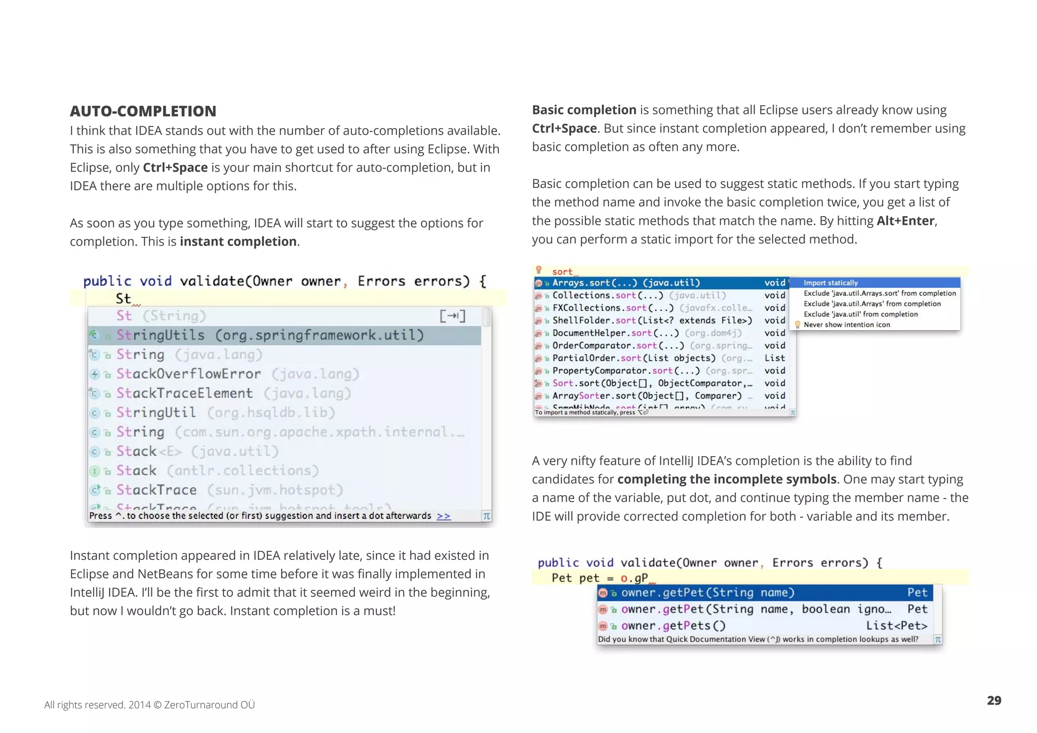 29All rights reserved. 2014 © ZeroTurnaround OÜ
AUTO-COMPLETION
I think that IDEA stands out with the number of auto-completions available.
This is also something that you have to get used to after using Eclipse. With
Eclipse, only Ctrl+Space is your main shortcut for auto-completion, but in
IDEA there are multiple options for this.
As soon as you type something, IDEA will start to suggest the options for
completion. This is instant completion.
Instant completion appeared in IDEA relatively late, since it had existed in
Eclipse and NetBeans for some time before it was finally implemented in
IntelliJ IDEA. I’ll be the first to admit that it seemed weird in the beginning,
but now I wouldn’t go back. Instant completion is a must!
Basic completion is something that all Eclipse users already know using
Ctrl+Space. But since instant completion appeared, I don’t remember using
basic completion as often any more.
Basic completion can be used to suggest static methods. If you start typing
the method name and invoke the basic completion twice, you get a list of
the possible static methods that match the name. By hitting Alt+Enter,
you can perform a static import for the selected method.
A very nifty feature of IntelliJ IDEA’s completion is the ability to find
candidates for completing the incomplete symbols. One may start typing
a name of the variable, put dot, and continue typing the member name - the
IDE will provide corrected completion for both - variable and its member.
 