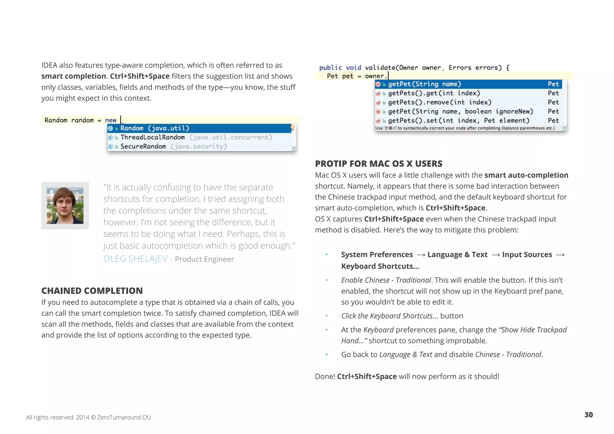 30All rights reserved. 2014 © ZeroTurnaround OÜ
IDEA also features type-aware completion, which is often referred to as
smart completion. Ctrl+Shift+Space filters the suggestion list and shows
only classes, variables, fields and methods of the type—you know, the stuff
you might expect in this context.
"It is actually confusing to have the separate
shortcuts for completion. I tried assigning both
the completions under the same shortcut,
however, I’m not seeing the difference, but it
seems to be doing what I need. Perhaps, this is
just basic autocompletion which is good enough."
OLEG SHELAJEV - Product Engineer
CHAINED COMPLETION
If you need to autocomplete a type that is obtained via a chain of calls, you
can call the smart completion twice. To satisfy chained completion, IDEA will
scan all the methods, fields and classes that are available from the context
and provide the list of options according to the expected type.
PROTIP FOR MAC OS X USERS
Mac OS X users will face a little challenge with the smart auto-completion
shortcut. Namely, it appears that there is some bad interaction between
the Chinese trackpad input method, and the default keyboard shortcut for
smart auto-completion, which is Ctrl+Shift+Space.
OS X captures Ctrl+Shift+Space even when the Chinese trackpad input
method is disabled. Here’s the way to mitigate this problem:
• 	 System Preferences → Language & Text → Input Sources →	
	 Keyboard Shortcuts…
• 	 Enable Chinese - Traditional. This will enable the button. If this isn’t 	
	 enabled, the shortcut will not show up in the Keyboard pref pane,
	 so you wouldn’t be able to edit it.
• 	 Click the Keyboard Shortcuts… button
• 	 At the Keyboard preferences pane, change the “Show Hide Trackpad 	
	Hand…” shortcut to something improbable.
• 	 Go back to Language & Text and disable Chinese - Traditional.
Done! Ctrl+Shift+Space will now perform as it should!
 