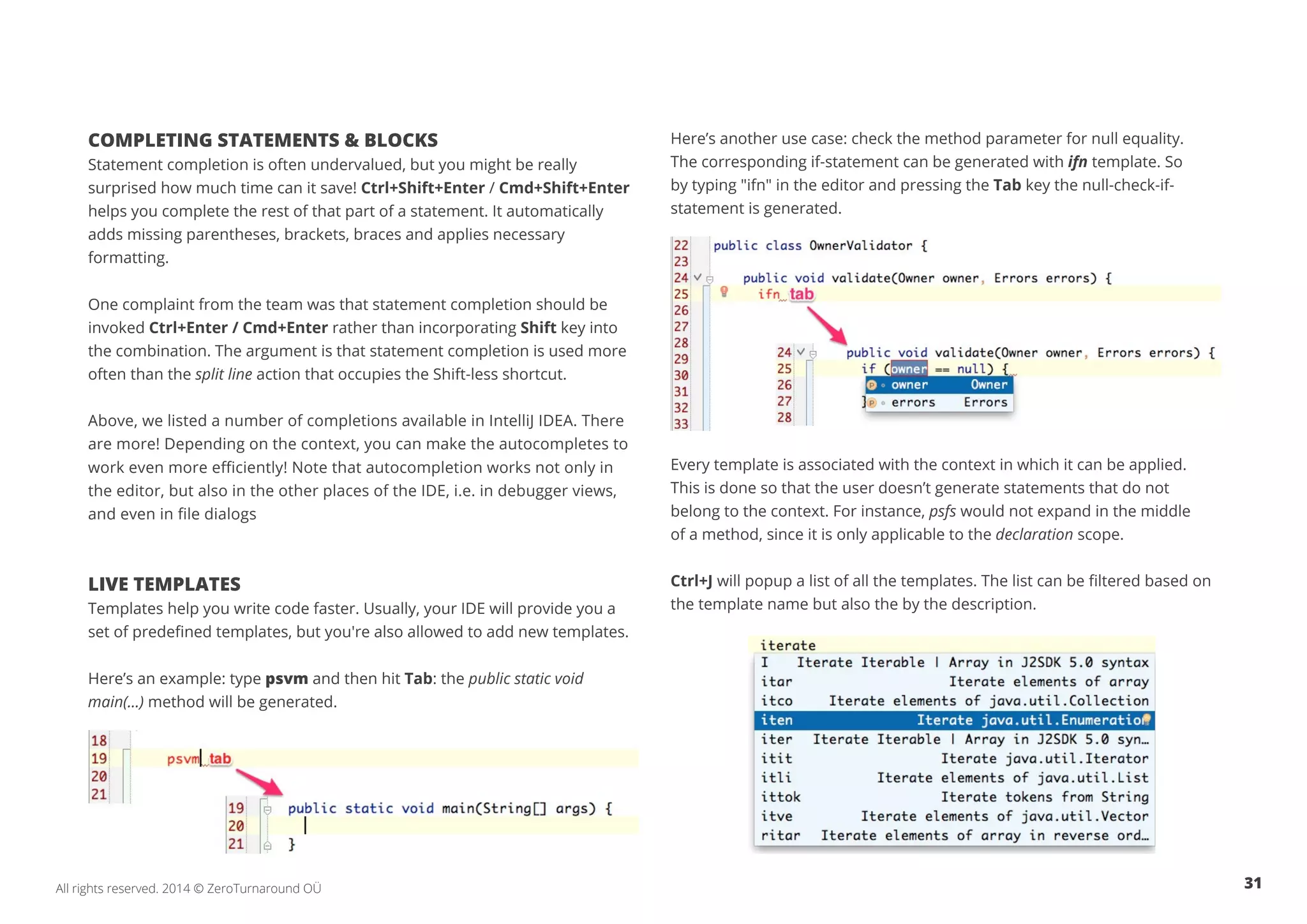 31All rights reserved. 2014 © ZeroTurnaround OÜ
COMPLETING STATEMENTS & BLOCKS
Statement completion is often undervalued, but you might be really
surprised how much time can it save! Ctrl+Shift+Enter / Cmd+Shift+Enter
helps you complete the rest of that part of a statement. It automatically
adds missing parentheses, brackets, braces and applies necessary
formatting.
One complaint from the team was that statement completion should be
invoked Ctrl+Enter / Cmd+Enter rather than incorporating Shift key into
the combination. The argument is that statement completion is used more
often than the split line action that occupies the Shift-less shortcut.
Above, we listed a number of completions available in IntelliJ IDEA. There
are more! Depending on the context, you can make the autocompletes to
work even more efficiently! Note that autocompletion works not only in
the editor, but also in the other places of the IDE, i.e. in debugger views,
and even in file dialogs
LIVE TEMPLATES
Templates help you write code faster. Usually, your IDE will provide you a
set of predefined templates, but you're also allowed to add new templates.
Here’s an example: type psvm and then hit Tab: the public static void
main(...) method will be generated.
Here’s another use case: check the method parameter for null equality.
The corresponding if-statement can be generated with ifn template. So
by typing "ifn" in the editor and pressing the Tab key the null-check-if-
statement is generated.
Every template is associated with the context in which it can be applied.
This is done so that the user doesn’t generate statements that do not
belong to the context. For instance, psfs would not expand in the middle
of a method, since it is only applicable to the declaration scope.
Ctrl+J will popup a list of all the templates. The list can be filtered based on
the template name but also the by the description.
 