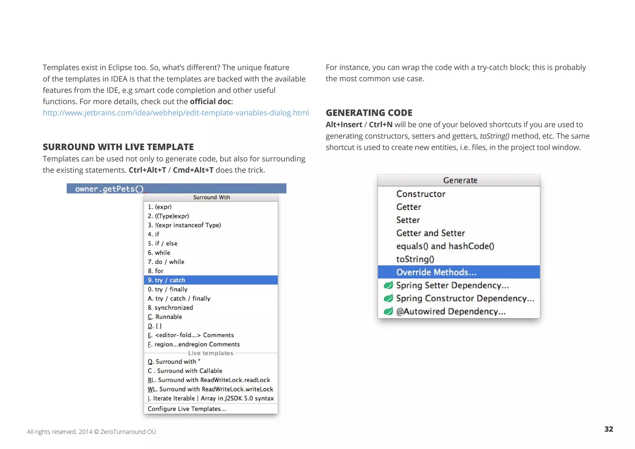 32All rights reserved. 2014 © ZeroTurnaround OÜ
Templates exist in Eclipse too. So, what’s different? The unique feature
of the templates in IDEA is that the templates are backed with the available
features from the IDE, e.g smart code completion and other useful
functions. For more details, check out the official doc:
http://www.jetbrains.com/idea/webhelp/edit-template-variables-dialog.html
SURROUND WITH LIVE TEMPLATE
Templates can be used not only to generate code, but also for surrounding
the existing statements. Ctrl+Alt+T / Cmd+Alt+T does the trick.
For instance, you can wrap the code with a try-catch block; this is probably
the most common use case.
GENERATING CODE
Alt+Insert / Ctrl+N will be one of your beloved shortcuts if you are used to
generating constructors, setters and getters, toString() method, etc. The same
shortcut is used to create new entities, i.e. files, in the project tool window.
 