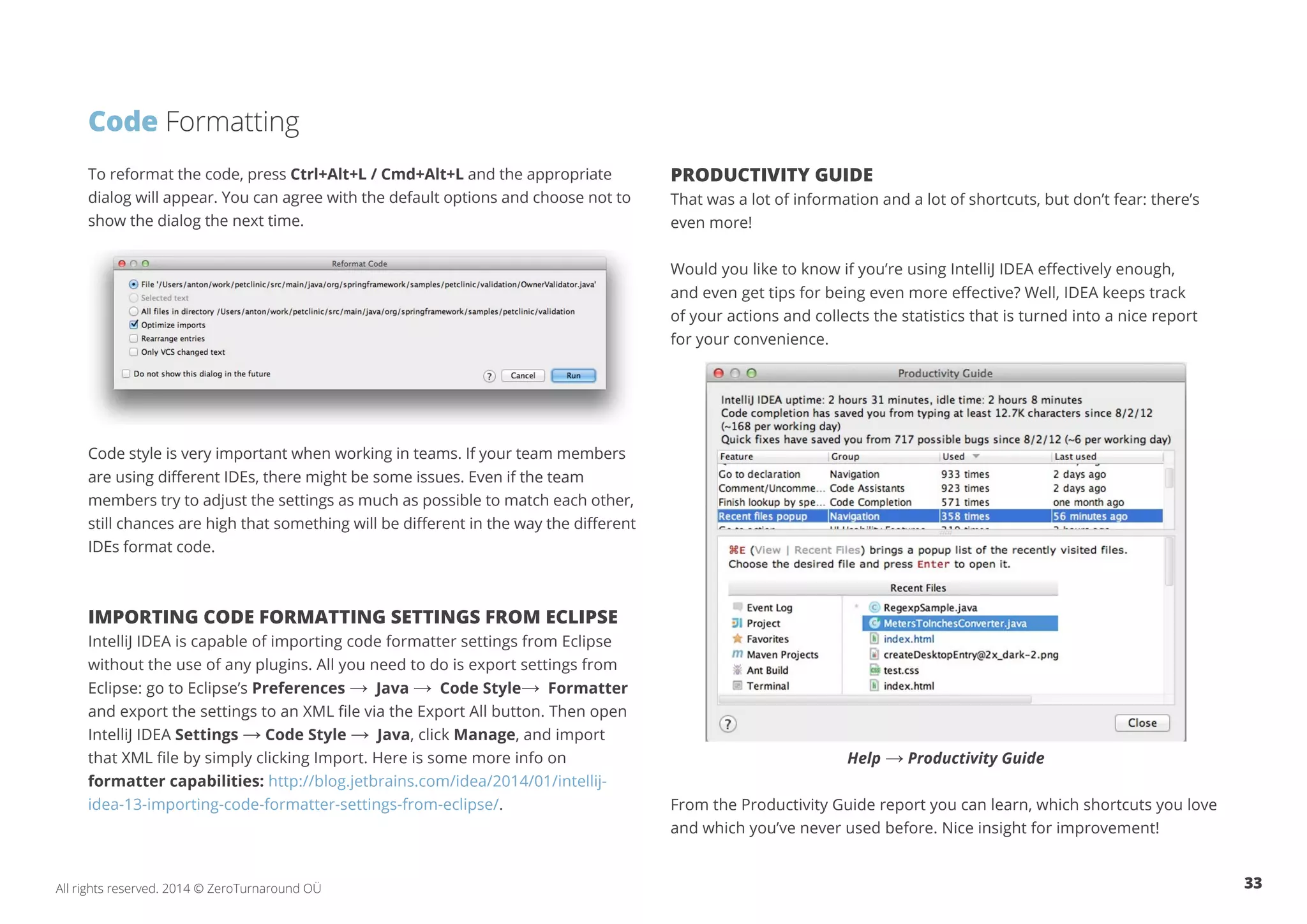 33All rights reserved. 2014 © ZeroTurnaround OÜ
To reformat the code, press Ctrl+Alt+L / Cmd+Alt+L and the appropriate
dialog will appear. You can agree with the default options and choose not to
show the dialog the next time.
Code style is very important when working in teams. If your team members
are using different IDEs, there might be some issues. Even if the team
members try to adjust the settings as much as possible to match each other,
still chances are high that something will be different in the way the different
IDEs format code.
IMPORTING CODE FORMATTING SETTINGS FROM ECLIPSE
IntelliJ IDEA is capable of importing code formatter settings from Eclipse
without the use of any plugins. All you need to do is export settings from
Eclipse: go to Eclipse’s Preferences → Java → Code Style→ Formatter
and export the settings to an XML file via the Export All button. Then open
IntelliJ IDEA Settings → Code Style → Java, click Manage, and import
that XML file by simply clicking Import. Here is some more info on
formatter capabilities: http://blog.jetbrains.com/idea/2014/01/intellij-
idea-13-importing-code-formatter-settings-from-eclipse/.
PRODUCTIVITY GUIDE
That was a lot of information and a lot of shortcuts, but don’t fear: there’s
even more!
Would you like to know if you’re using IntelliJ IDEA effectively enough,
and even get tips for being even more effective? Well, IDEA keeps track
of your actions and collects the statistics that is turned into a nice report
for your convenience.
Help → Productivity Guide
From the Productivity Guide report you can learn, which shortcuts you love
and which you’ve never used before. Nice insight for improvement!
Code Formatting
 
