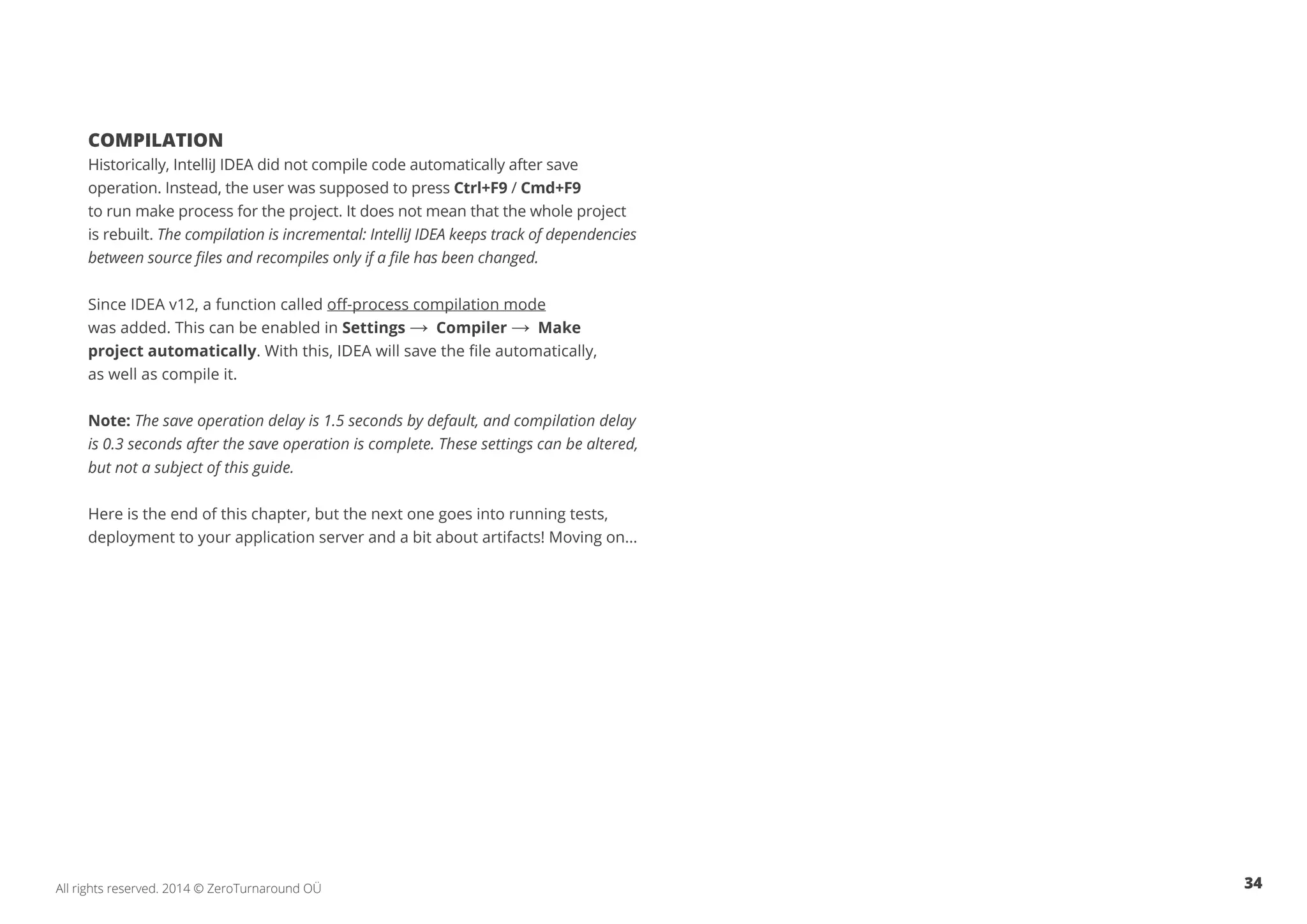 34All rights reserved. 2014 © ZeroTurnaround OÜ
COMPILATION
Historically, IntelliJ IDEA did not compile code automatically after save
operation. Instead, the user was supposed to press Ctrl+F9 / Cmd+F9
to run make process for the project. It does not mean that the whole project
is rebuilt. The compilation is incremental: IntelliJ IDEA keeps track of dependencies
between source files and recompiles only if a file has been changed.
Since IDEA v12, a function called off-process compilation mode
was added. This can be enabled in Settings → Compiler → Make
project automatically. With this, IDEA will save the file automatically,
as well as compile it.
Note: The save operation delay is 1.5 seconds by default, and compilation delay
is 0.3 seconds after the save operation is complete. These settings can be altered,
but not a subject of this guide.
Here is the end of this chapter, but the next one goes into running tests,
deployment to your application server and a bit about artifacts! Moving on...
 