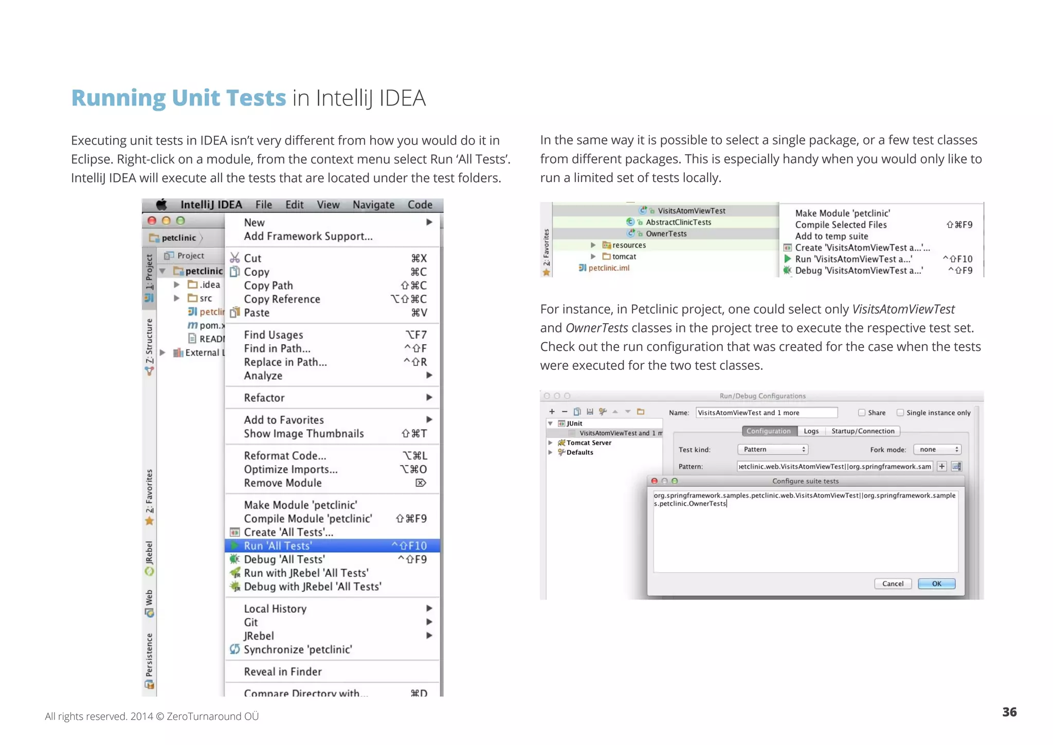 36All rights reserved. 2014 © ZeroTurnaround OÜ
Running Unit Tests in IntelliJ IDEA
Executing unit tests in IDEA isn’t very different from how you would do it in
Eclipse. Right-click on a module, from the context menu select Run ‘All Tests’.
IntelliJ IDEA will execute all the tests that are located under the test folders.
In the same way it is possible to select a single package, or a few test classes
from different packages. This is especially handy when you would only like to
run a limited set of tests locally.
For instance, in Petclinic project, one could select only VisitsAtomViewTest
and OwnerTests classes in the project tree to execute the respective test set.
Check out the run configuration that was created for the case when the tests
were executed for the two test classes.
 