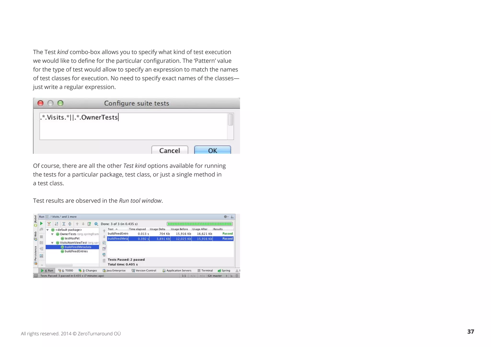 37All rights reserved. 2014 © ZeroTurnaround OÜ
The Test kind combo-box allows you to specify what kind of test execution
we would like to define for the particular configuration. The ‘Pattern’ value
for the type of test would allow to specify an expression to match the names
of test classes for execution. No need to specify exact names of the classes—
just write a regular expression.
Of course, there are all the other Test kind options available for running
the tests for a particular package, test class, or just a single method in
a test class.
Test results are observed in the Run tool window.
 