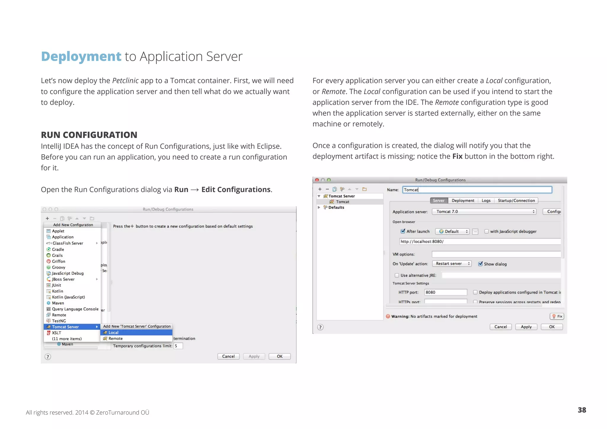 38All rights reserved. 2014 © ZeroTurnaround OÜ
Let’s now deploy the Petclinic app to a Tomcat container. First, we will need
to configure the application server and then tell what do we actually want
to deploy.
RUN CONFIGURATION
IntelliJ IDEA has the concept of Run Configurations, just like with Eclipse.
Before you can run an application, you need to create a run configuration
for it.
Open the Run Configurations dialog via Run → Edit Configurations.
Deployment to Application Server
For every application server you can either create a Local configuration,
or Remote. The Local configuration can be used if you intend to start the
application server from the IDE. The Remote configuration type is good
when the application server is started externally, either on the same
machine or remotely.
Once a configuration is created, the dialog will notify you that the
deployment artifact is missing; notice the Fix button in the bottom right.
 