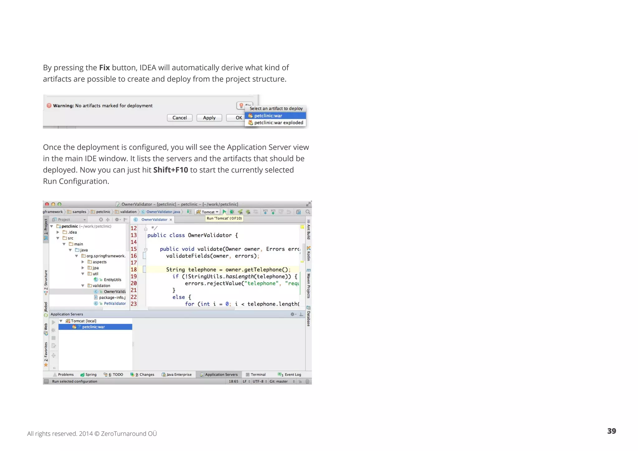 39All rights reserved. 2014 © ZeroTurnaround OÜ
By pressing the Fix button, IDEA will automatically derive what kind of
artifacts are possible to create and deploy from the project structure.
Once the deployment is configured, you will see the Application Server view
in the main IDE window. It lists the servers and the artifacts that should be
deployed. Now you can just hit Shift+F10 to start the currently selected
Run Configuration.
 