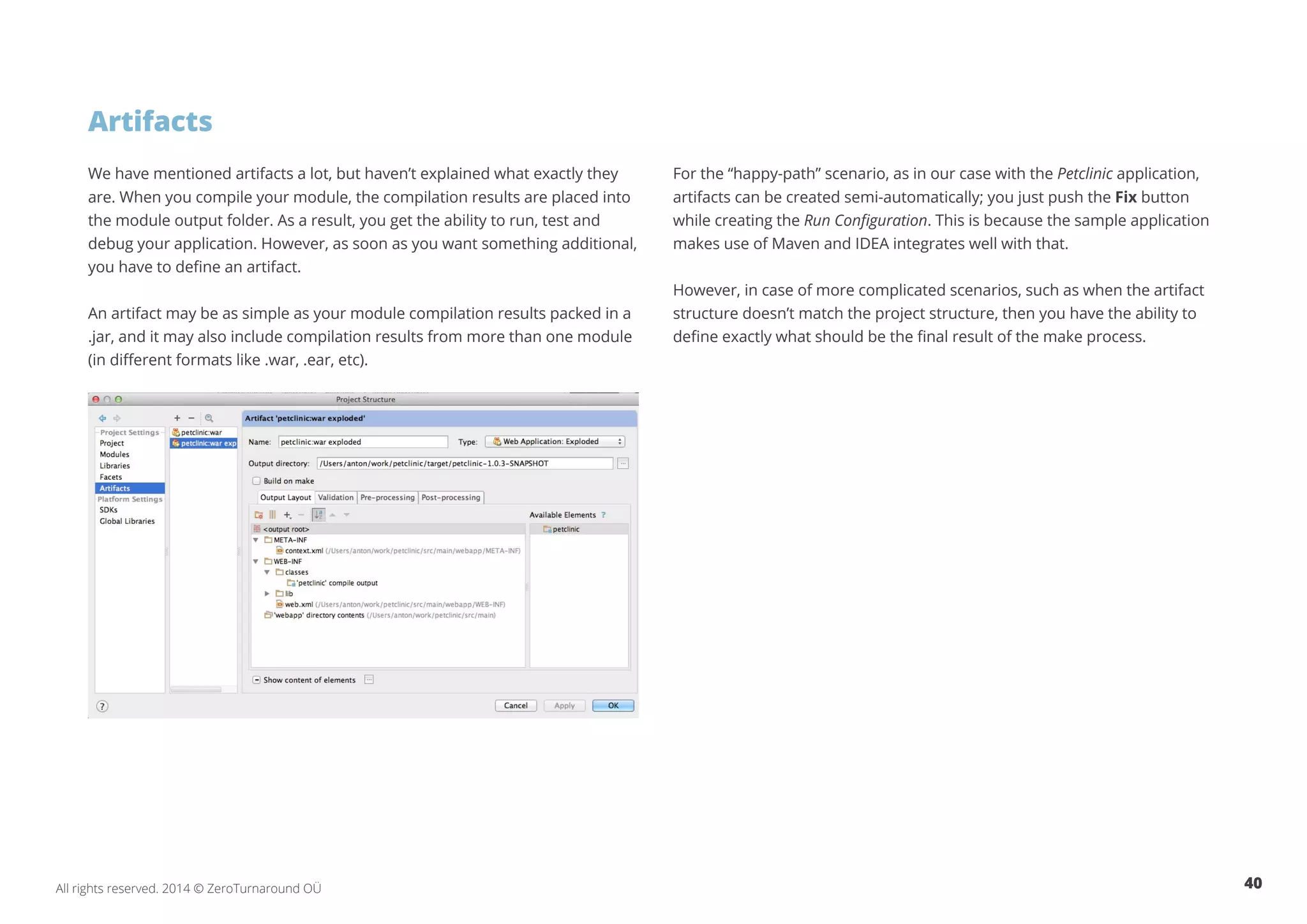 40All rights reserved. 2014 © ZeroTurnaround OÜ
We have mentioned artifacts a lot, but haven’t explained what exactly they
are. When you compile your module, the compilation results are placed into
the module output folder. As a result, you get the ability to run, test and
debug your application. However, as soon as you want something additional,
you have to define an artifact.
An artifact may be as simple as your module compilation results packed in a
.jar, and it may also include compilation results from more than one module
(in different formats like .war, .ear, etc).
For the “happy-path” scenario, as in our case with the Petclinic application,
artifacts can be created semi-automatically; you just push the Fix button
while creating the Run Configuration. This is because the sample application
makes use of Maven and IDEA integrates well with that.
However, in case of more complicated scenarios, such as when the artifact
structure doesn’t match the project structure, then you have the ability to
define exactly what should be the final result of the make process.
Artifacts
 