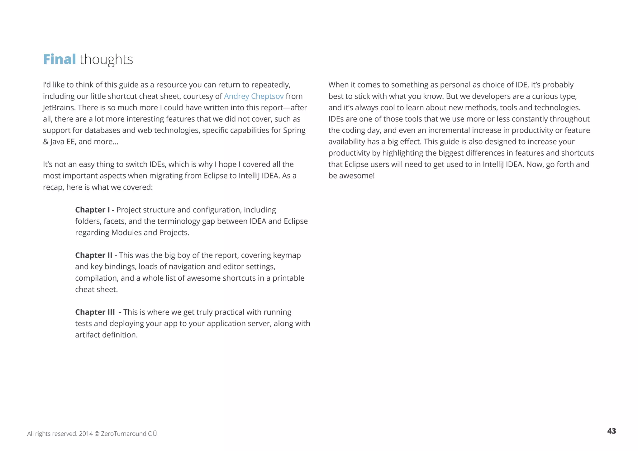 43All rights reserved. 2014 © ZeroTurnaround OÜ
I’d like to think of this guide as a resource you can return to repeatedly,
including our little shortcut cheat sheet, courtesy of Andrey Cheptsov from
JetBrains. There is so much more I could have written into this report—after
all, there are a lot more interesting features that we did not cover, such as
support for databases and web technologies, specific capabilities for Spring
& Java EE, and more…
It’s not an easy thing to switch IDEs, which is why I hope I covered all the
most important aspects when migrating from Eclipse to IntelliJ IDEA. As a
recap, here is what we covered:
Chapter I - Project structure and configuration, including 		
folders, facets, and the terminology gap between IDEA and Eclipse
regarding Modules and Projects.
Chapter II - This was the big boy of the report, covering keymap
and key bindings, loads of navigation and editor settings,
compilation, and a whole list of awesome shortcuts in a printable
cheat sheet.
Chapter III - This is where we get truly practical with running
tests and deploying your app to your application server, along with
artifact definition.
When it comes to something as personal as choice of IDE, it’s probably
best to stick with what you know. But we developers are a curious type,
and it’s always cool to learn about new methods, tools and technologies.
IDEs are one of those tools that we use more or less constantly throughout
the coding day, and even an incremental increase in productivity or feature
availability has a big effect. This guide is also designed to increase your
productivity by highlighting the biggest differences in features and shortcuts
that Eclipse users will need to get used to in IntelliJ IDEA. Now, go forth and
be awesome!	
Final thoughts
 