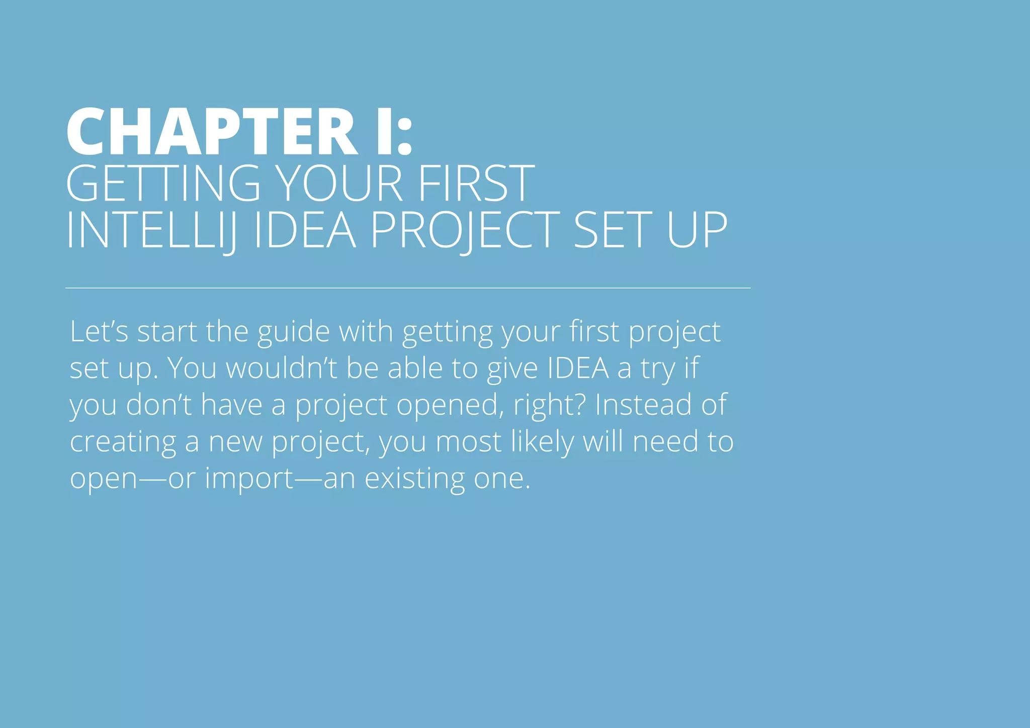5All rights reserved. 2014 © ZeroTurnaround OÜ
CHAPTER I:
GETTING YOUR FIRST
INTELLIJ IDEA PROJECT SET UP
Let’s start the guide with getting your first project
set up. You wouldn’t be able to give IDEA a try if
you don’t have a project opened, right? Instead of
creating a new project, you most likely will need to
open—or import—an existing one.
 