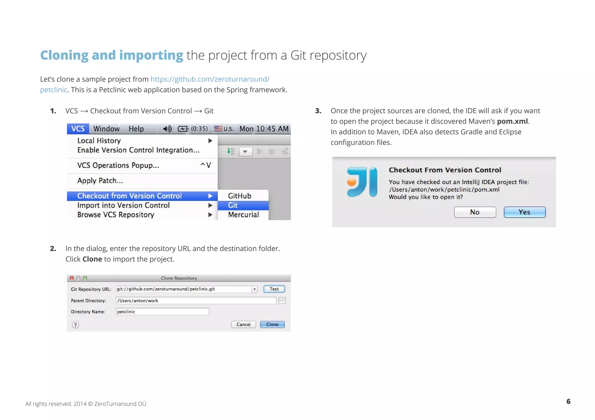 6All rights reserved. 2014 © ZeroTurnaround OÜ
Cloning and importing the project from a Git repository
Let’s clone a sample project from https://github.com/zeroturnaround/
petclinic. This is a Petclinic web application based on the Spring framework.
1.	VCS → Checkout from Version Control → Git
2.	 In the dialog, enter the repository URL and the destination folder. 	
	Click Clone to import the project.
3.	 Once the project sources are cloned, the IDE will ask if you want
	 to open the project because it discovered Maven’s pom.xml.
	 In addition to Maven, IDEA also detects Gradle and Eclipse 		
	 configuration files.
 