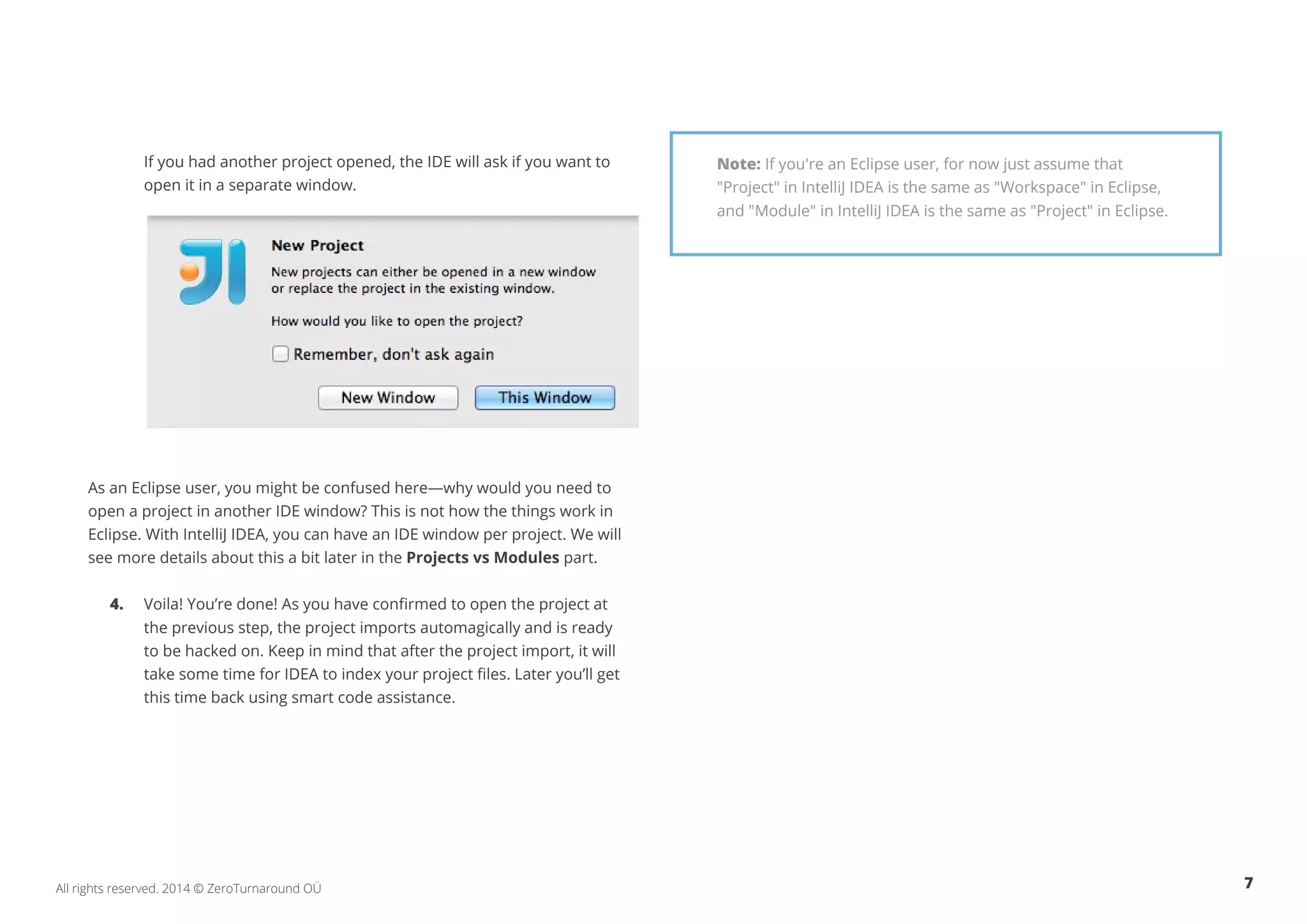 7All rights reserved. 2014 © ZeroTurnaround OÜ
	 If you had another project opened, the IDE will ask if you want to 	
	 open it in a separate window.
As an Eclipse user, you might be confused here—why would you need to
open a project in another IDE window? This is not how the things work in
Eclipse. With IntelliJ IDEA, you can have an IDE window per project. We will
see more details about this a bit later in the Projects vs Modules part.
4.	 Voila! You’re done! As you have confirmed to open the project at 	
	 the previous step, the project imports automagically and is ready 	
	 to be hacked on. Keep in mind that after the project import, it will 	
	 take some time for IDEA to index your project files. Later you’ll get 	
	 this time back using smart code assistance.
Note: If you're an Eclipse user, for now just assume that
"Project" in IntelliJ IDEA is the same as "Workspace" in Eclipse,
and "Module" in IntelliJ IDEA is the same as "Project" in Eclipse.
 