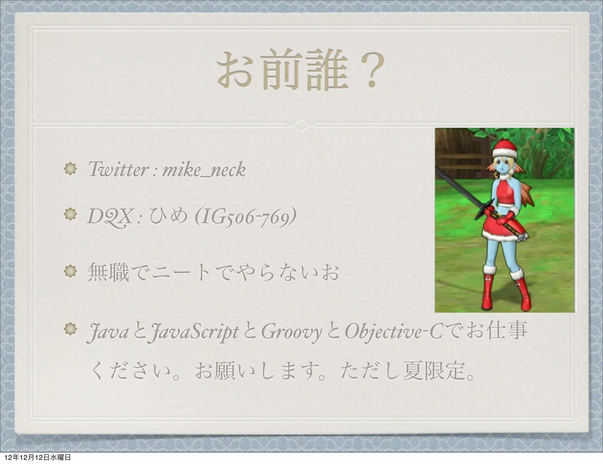 お前誰？
               Twitter : mike_neck

               DQX : ひめ (IG506-769)

               無職でニートでやらないお

               JavaとJavaScriptとGroovyとObjective-Cでお仕事
               ください。お願いします。ただし夏限定。


12年12月12日水曜日
 