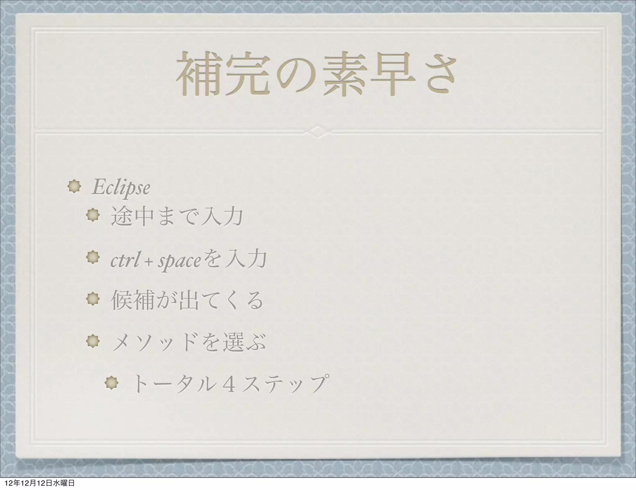 補完の素早さ

               Eclipse
                 途中まで入力
               ctrl + spaceを入力
               候補が出てくる
               メソッドを選ぶ
                トータル４ステップ



12年12月12日水曜日
 