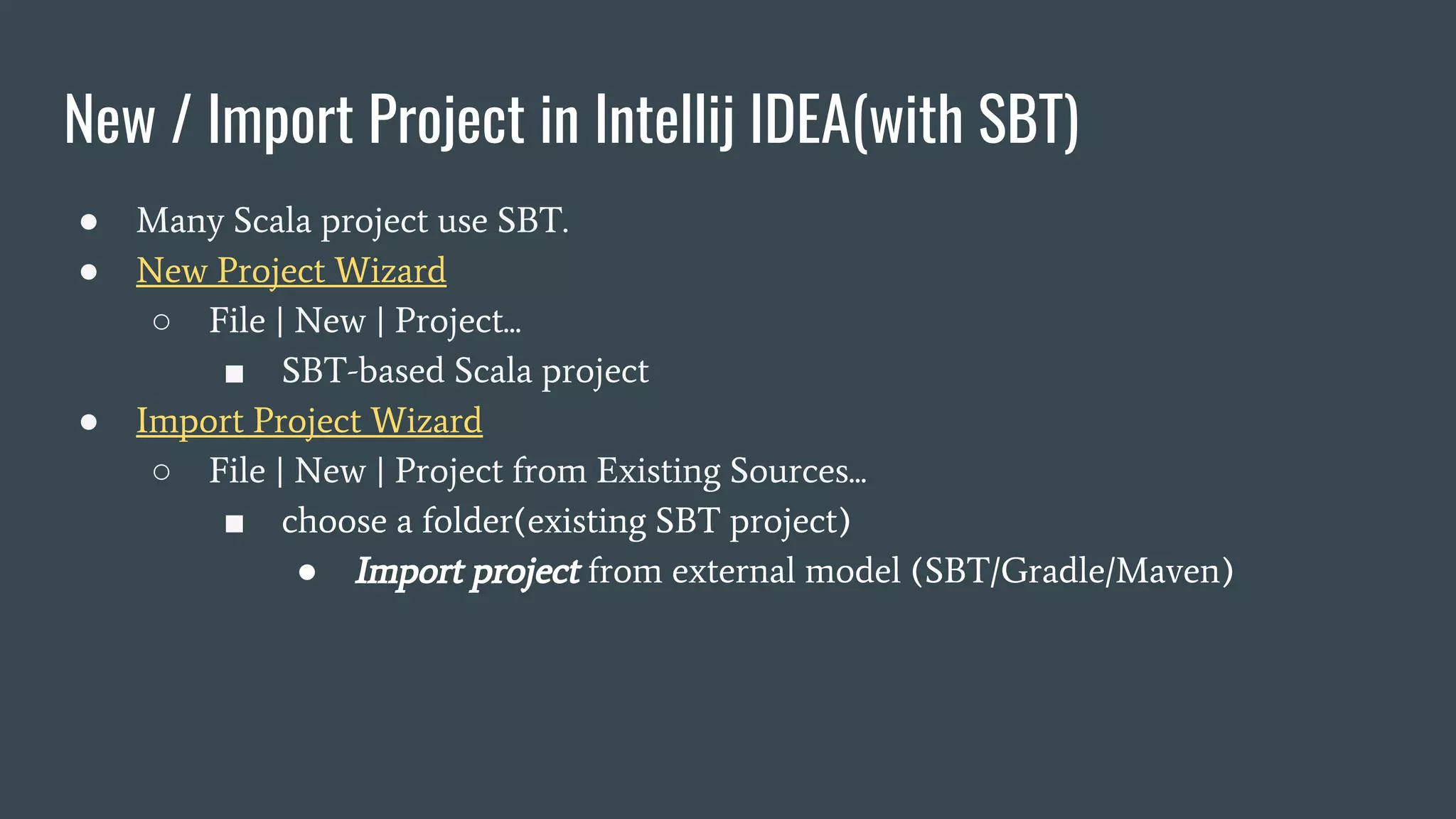 New / Import Project in Intellij IDEA(with SBT)
● Many Scala project use SBT.
● New Project Wizard
○ File | New | Project...
■ SBT-based Scala project
● Import Project Wizard
○ File | New | Project from Existing Sources...
■ choose a folder(existing SBT project)
● Import project from external model (SBT/Gradle/Maven)
 