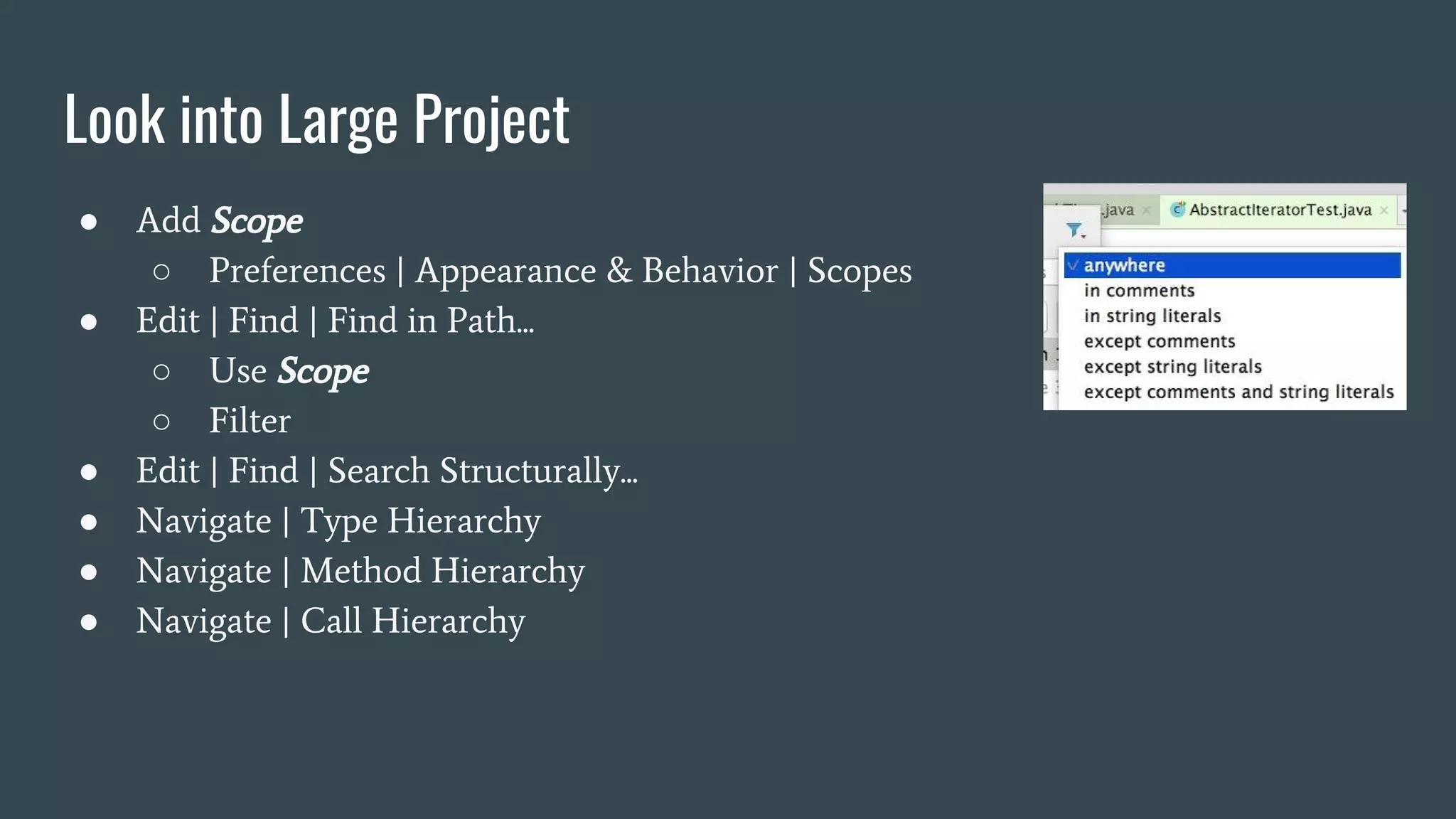 Look into Large Project
● Add Scope
○ Preferences | Appearance & Behavior | Scopes
● Edit | Find | Find in Path...
○ Use Scope
○ Filter
● Edit | Find | Search Structurally...
● Navigate | Type Hierarchy
● Navigate | Method Hierarchy
● Navigate | Call Hierarchy
 