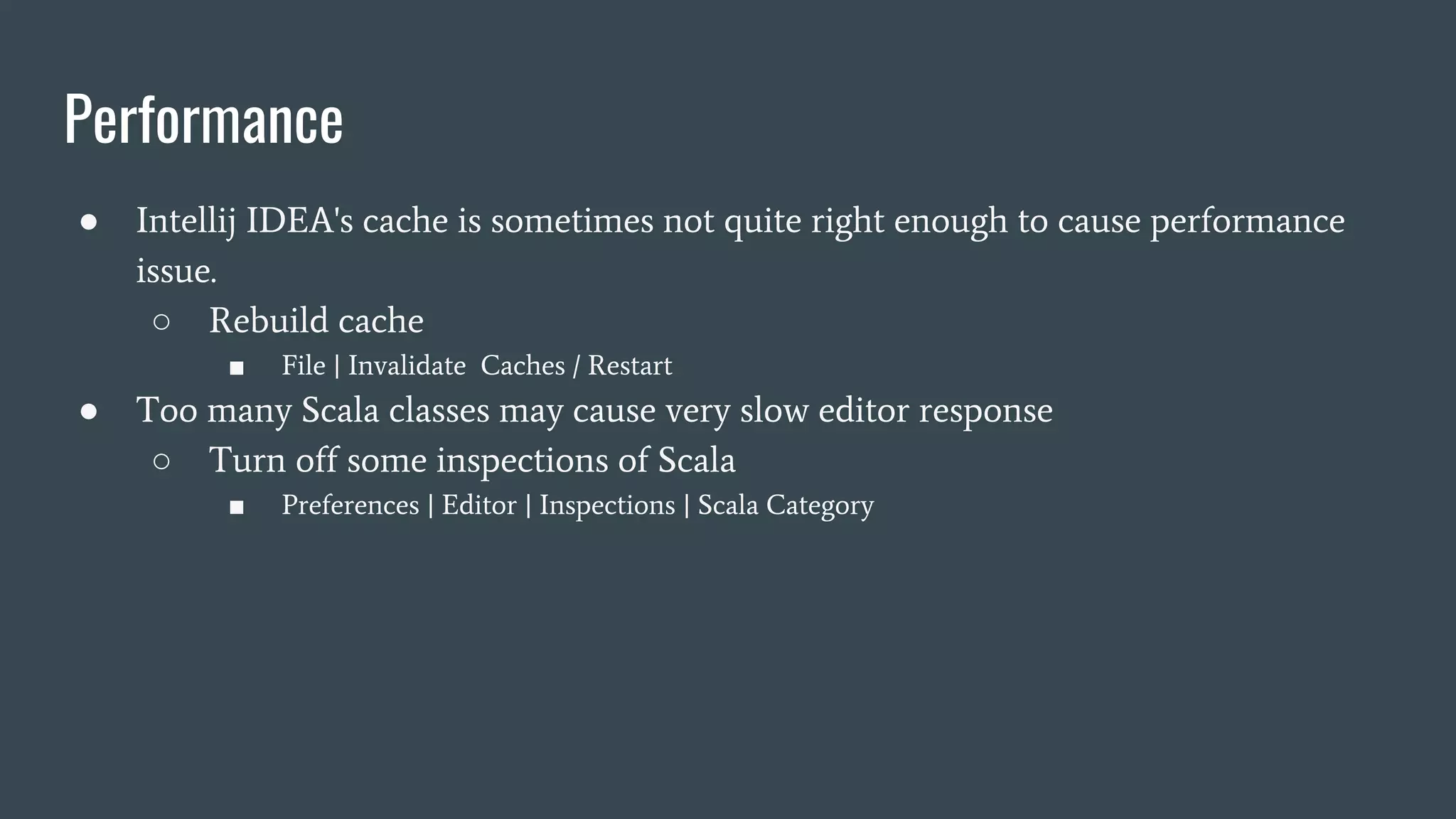 Performance
● Intellij IDEA's cache is sometimes not quite right enough to cause performance
issue.
○ Rebuild cache
■ File | Invalidate Caches / Restart
● Too many Scala classes may cause very slow editor response
○ Turn off some inspections of Scala
■ Preferences | Editor | Inspections | Scala Category
 