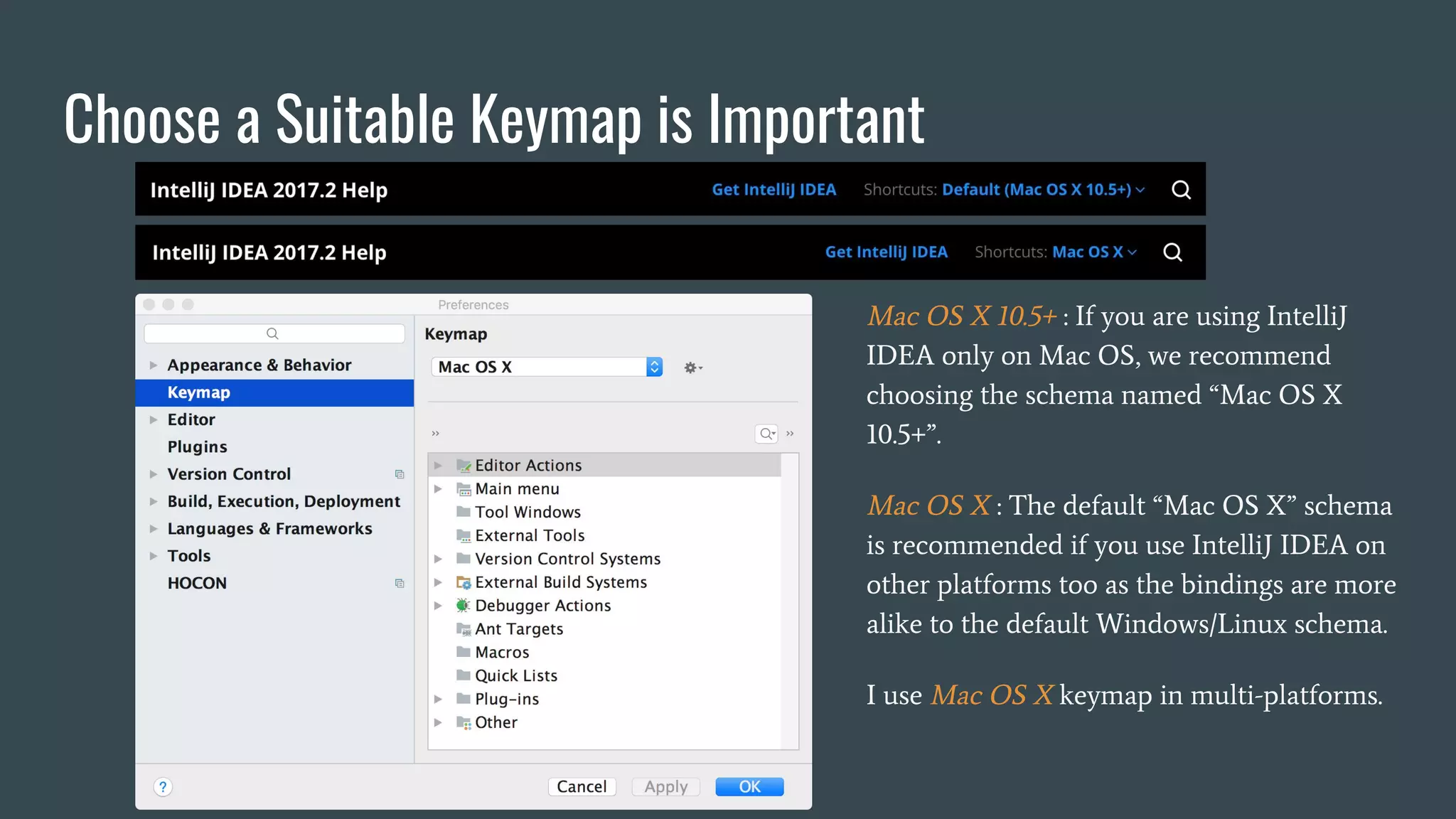 Choose a Suitable Keymap is Important
Mac OS X 10.5+ : If you are using IntelliJ
IDEA only on Mac OS, we recommend
choosing the schema named “Mac OS X
10.5+”.
Mac OS X : The default “Mac OS X” schema
is recommended if you use IntelliJ IDEA on
other platforms too as the bindings are more
alike to the default Windows/Linux schema.
I use Mac OS X keymap in multi-platforms.
 