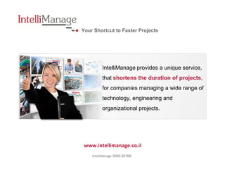 Your Shortcut to Faster Projects
www.intellimanage.co.il
©2000-2016IntelliManage
IntelliManage provides a unique service,
that shortens the duration of projects,
for companies managing a wide range of
technology, engineering and
organizational projects.
 