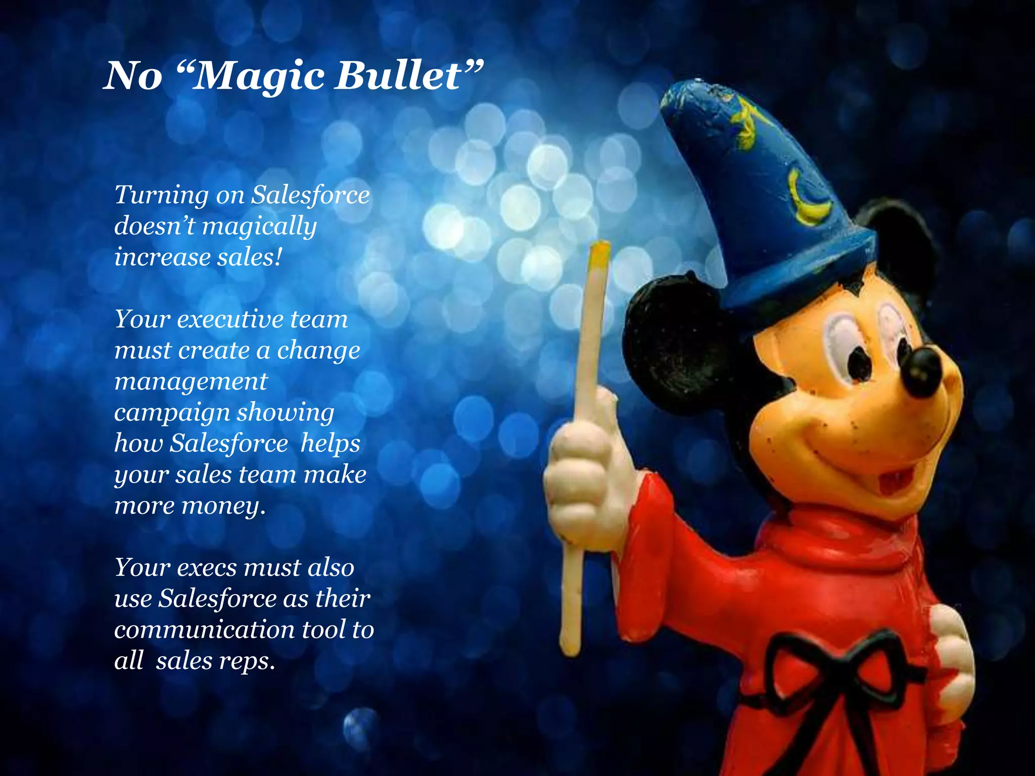 No “Magic Bullet” 
Turning on Salesforce 
doesn’t magically 
increase sales! 
Your executive team 
must create a change 
management 
campaign showing 
how Salesforce helps 
your sales team make 
more money. 
Your execs must also 
use Salesforce as their 
communication tool to 
all sales reps. 
 