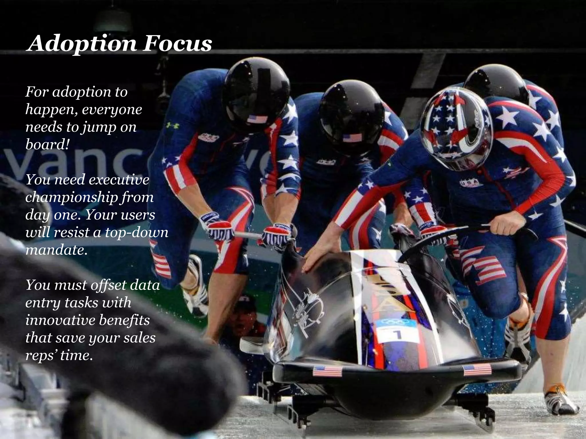 Adoption Focus 
For adoption to 
happen, everyone 
needs to jump on 
board! 
You need executive 
championship from 
day one. Your users 
will resist a top-down 
mandate. 
Adoption Focus 
You must offset data 
entry tasks with 
innovative benefits 
that save your sales 
reps’ time. 
For adoption to happen, everyone needs 
to jump on board. 
You need executive championship from 
day one. Your users will resist a top-down 
mandate. 
You must offset data entry tasks with 
innovative benefits that save your sales 
reps’ time. 
 