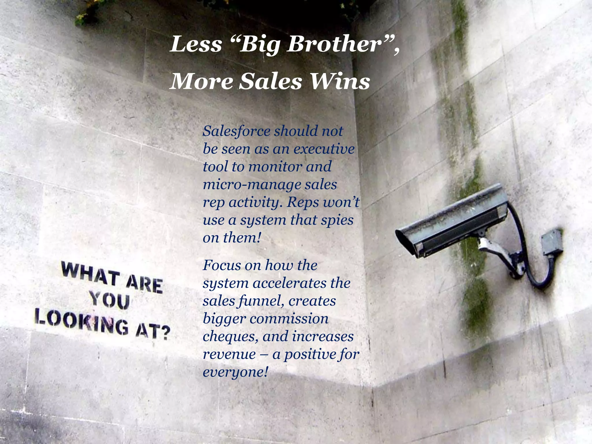Less “Big Brother”, 
More Sales Wins 
Salesforce should not 
be seen as an executive 
tool to monitor and 
micro-manage sales 
rep activity. Reps won’t 
use a system that spies 
on them! 
Focus on how the 
system accelerates the 
sales funnel, creates 
bigger commission 
cheques, and increases 
revenue – a positive for 
everyone! 
 