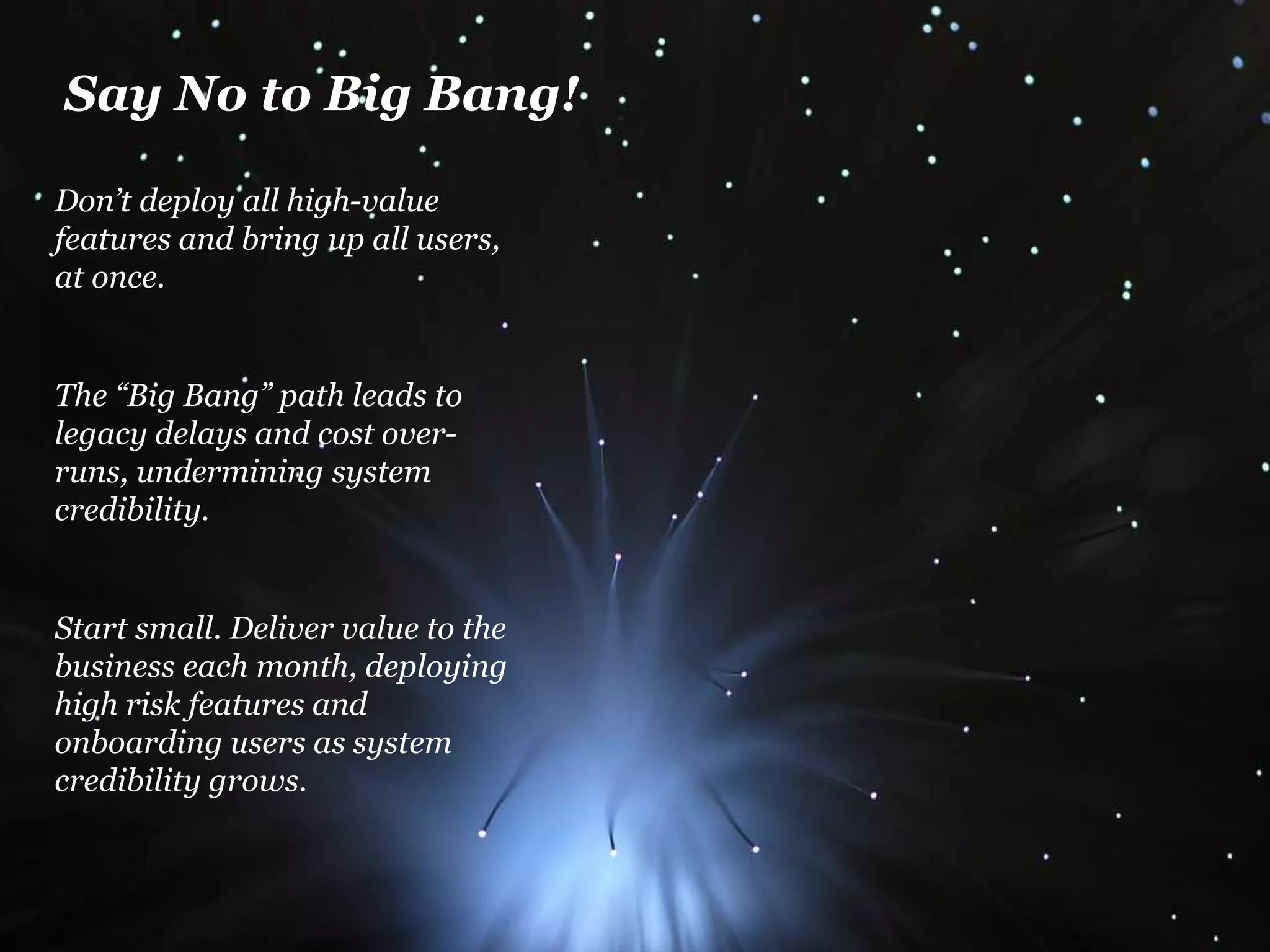 Say No to Big Bang! 
Don’t deploy all high-value 
features and bring up all users, 
at once. 
The “Big Bang” path leads to 
legacy delays and cost over-runs, 
undermining system 
credibility. 
Start small. Deliver value to the 
business each month, deploying 
high risk features and 
onboarding users as system 
credibility grows. 
 