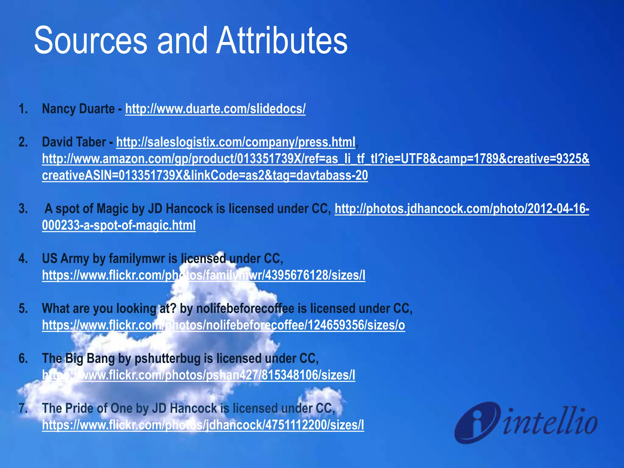 Sources and Attributes 
1. Nancy Duarte - http://www.duarte.com/slidedocs/ 
2. David Taber - http://saleslogistix.com/company/press.html, 
http://www.amazon.com/gp/product/013351739X/ref=as_li_tf_tl?ie=UTF8&camp=1789&creative=9325& 
creativeASIN=013351739X&linkCode=as2&tag=davtabass-20 
3. A spot of Magic by JD Hancock is licensed under CC, http://photos.jdhancock.com/photo/2012-04-16- 
000233-a-spot-of-magic.html 
4. US Army by familymwr is licensed under CC, 
https://www.flickr.com/photos/familymwr/4395676128/sizes/l 
5. What are you looking at? by nolifebeforecoffee is licensed under CC, 
https://www.flickr.com/photos/nolifebeforecoffee/124659356/sizes/o 
6. The Big Bang by pshutterbug is licensed under CC, 
https://www.flickr.com/photos/pshan427/815348106/sizes/l 
7. The Pride of One by JD Hancock is licensed under CC, 
https://www.flickr.com/photos/jdhancock/4751112200/sizes/l 
 