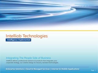 Page 1
Intelliob Technologies
Enterprise Solutions | Cloud & Managed Services | Internet & Mobile Applications
Intelligence Implemented
Integrating The People Side of Business
Intelliob delivers professional solutions & products that integrates your
corporate strategy, our creative design & industry standard technologies.
 