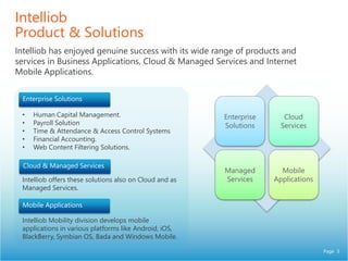 Page 3
Intelliob
Product & Solutions
Intelliob has enjoyed genuine success with its wide range of products and
services in Business Applications, Cloud & Managed Services and Internet
Mobile Applications.
• Human Capital Management.
• Payroll Solution
• Time & Attendance & Access Control Systems
• Financial Accounting.
• Web Content Filtering Solutions.
Intelliob offers these solutions also on Cloud and as
Managed Services.
Intelliob Mobility division develops mobile
applications in various platforms like Android, iOS,
BlackBerry, Symbian OS, Bada and Windows Mobile.
Enterprise
Solutions
Cloud
Services
Managed
Services
Mobile
Applications
 