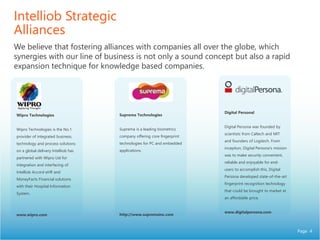Page 4
Intelliob Strategic
Alliances
We believe that fostering alliances with companies all over the globe, which
synergies with our line of business is not only a sound concept but also a rapid
expansion technique for knowledge based companies.
Digital Personal
Digital Persona was founded by
scientists from Caltech and MIT
and founders of Logitech. From
inception, Digital Persona's mission
was to make security convenient,
reliable and enjoyable for end-
users to accomplish this, Digital
Persona developed state-of-the-art
fingerprint recognition technology
that could be brought to market at
an affordable price.
www.digitalpersona.com
Wipro Technologies
Wipro Technologies is the No.1
provider of integrated business,
technology and process solutions
on a global delivery Intelliob has
partnered with Wipro Ltd for
integration and interfacing of
Intelliob Accord eHR and
MoneyFacts Financial solutions
with their Hospital Information
System.
www.wipro.com
Suprema Technologies
Suprema is a leading biometrics
company offering core fingerprint
technologies for PC and embedded
applications.
http://www.supremainc.com
 