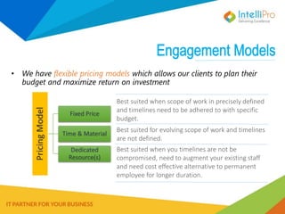 • We have flexible pricing models which allows our clients to plan their
budget and maximize return on investment
PricingModel
Fixed Price
Time & Material
Dedicated
Resource(s)
Best suited when scope of work in precisely defined
and timelines need to be adhered to with specific
budget.
Best suited for evolving scope of work and timelines
are not defined.
Best suited when you timelines are not be
compromised, need to augment your existing staff
and need cost effective alternative to permanent
employee for longer duration.
 