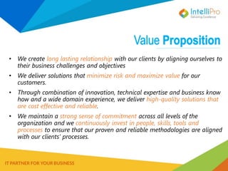 • We create long lasting relationship with our clients by aligning ourselves to
their business challenges and objectives
• We deliver solutions that minimize risk and maximize value for our
customers.
• Through combination of innovation, technical expertise and business know
how and a wide domain experience, we deliver high-quality solutions that
are cost effective and reliable.
• We maintain a strong sense of commitment across all levels of the
organization and we continuously invest in people, skills, tools and
processes to ensure that our proven and reliable methodologies are aligned
with our clients’ processes.
 