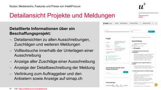 14
Nutzer, Medienecho, Features und Preise von IntelliProcure
Detailansicht Projekte und Meldungen
Detaillierte Informationen über ein
Beschaffungsprojekt:
− Detailansichten zu allen Ausschreibungen,
Zuschlägen und weiteren Meldungen
− Volltextsuche innerhalb der Unterlagen einer
Ausschreibung
− Anzeige aller Zuschläge einer Ausschreibung
− Anzeige der Detailbeschreibung der Meldung
− Verlinkung zum Auftraggeber und den
Anbietern sowie Anzeige auf simap.ch
Link: https://intelliprocure.ch/projektsuche
 