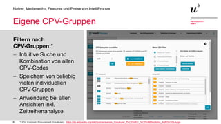 8
Nutzer, Medienecho, Features und Preise von IntelliProcure
Eigene CPV-Gruppen
Filtern nach
CPV-Gruppen:*
− Intuitive Suche und
Kombination von allen
CPV-Codes
− Speichern von beliebig
vielen individuellen
CPV-Gruppen
− Anwendung bei allen
Ansichten inkl.
Zeitreihenanalyse
*CPV: Common Procurement Vocabulary https://de.wikipedia.org/wiki/Gemeinsames_Vokabular_f%C3%BCr_%C3%B6ffentliche_Auftr%C3%A4ge
 