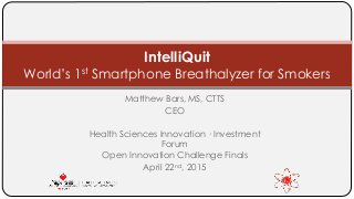 Matthew Bars, MS, CTTS
CEO
Health Sciences Innovation · Investment
Forum
Open Innovation Challenge Finals
April 22nd, 2015
IntelliQuit
World’s 1st Smartphone Breathalyzer for Smokers
 