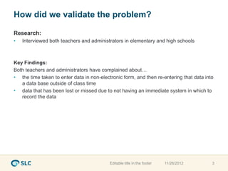 How did we validate the problem?

Research:
•   Interviewed both teachers and administrators in elementary and high schools



Key Findings:
Both teachers and administrators have complained about…
• the time taken to enter data in non-electronic form, and then re-entering that data into
   a data base outside of class time
• data that has been lost or missed due to not having an immediate system in which to
   record the data




                                           Editable title in the footer   11/26/2012     3
 