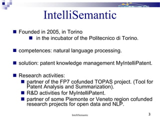 IntelliSemantic
 Founded in 2005, in Torino
 in the incubator of the Politecnico di Torino.
 competences: natural language processing.
 solution: patent knowledge management MyIntelliPatent.
 Research activities:
 partner of the FP7 cofunded TOPAS project. (Tool for
Patent Analysis and Summarization).
 R&D activities for MyIntelliPatent.
 partner of some Piemonte or Veneto region cofunded
research projects for open data and NLP.
IntelliSemantic 3
 