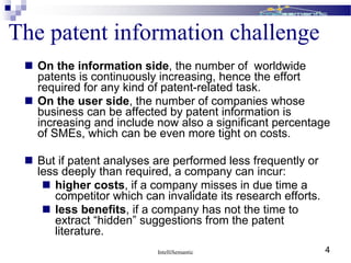  On the information side, the number of worldwide
patents is continuously increasing, hence the effort
required for any kind of patent-related task.
 On the user side, the number of companies whose
business can be affected by patent information is
increasing and include now also a significant percentage
of SMEs, which can be even more tight on costs.
 But if patent analyses are performed less frequently or
less deeply than required, a company can incur:
 higher costs, if a company misses in due time a
competitor which can invalidate its research efforts.
 less benefits, if a company has not the time to
extract “hidden” suggestions from the patent
literature.
The patent information challenge
IntelliSemantic 4
 