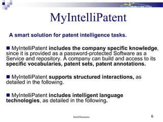 IntelliSemantic 6
MyIntelliPatent
A smart solution for patent intelligence tasks.
 MyIntelliPatent includes the company specific knowledge,
since it is provided as a password-protected Software as a
Service and repository. A company can build and access to its
specific vocabularies, patent sets, patent annotations.
 MyIntelliPatent supports structured interactions, as
detailed in the following.
 MyIntelliPatent includes intelligent language
technologies, as detailed in the following.
 