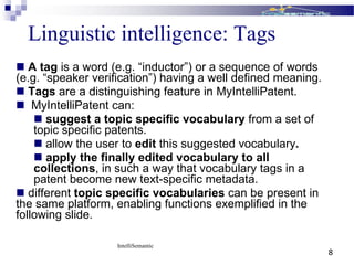 Linguistic intelligence: Tags
 A tag is a word (e.g. “inductor”) or a sequence of words
(e.g. “speaker verification”) having a well defined meaning.
 Tags are a distinguishing feature in MyIntelliPatent.
 MyIntelliPatent can:
 suggest a topic specific vocabulary from a set of
topic specific patents.
 allow the user to edit this suggested vocabulary.
 apply the finally edited vocabulary to all
collections, in such a way that vocabulary tags in a
patent become new text-specific metadata.
 different topic specific vocabularies can be present in
the same platform, enabling functions exemplified in the
following slide.
IntelliSemantic
8
 