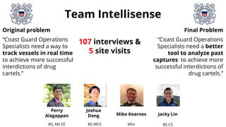 Team Intellisense
Original problem
“Coast Guard Operations
Specialists need a way to
track vessels in real time
to achieve more successful
interdictions of drug
cartels.”
BS, MS EE BS MCS MSx BS CS
Joshua
Dong Mike Kearnes Jacky Lin
Perry
Alagappan
Final Problem
“Coast Guard Operations
Specialists need a better
tool to analyze past
captures to achieve more
successful interdictions of
drug cartels.”
107 interviews &
5 site visits
 